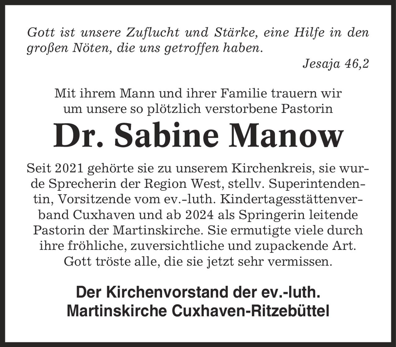 Gott ist unsere Zuflucht und Stärke, eine Hilfe in den großen Nöten, die uns getroffen haben. Jesaja 46,2 Mit ihrem Mann und ihrer Familie trauern wir um unsere so plötzlich verstorbene Pastorin Dr. Sabine Manow Seit 2021 gehörte sie zu unserem Kirchenkreis, sie wurde Sprecherin der Region West, stellv. Superintendentin, Vorsitzende vom ev.-luth. Kindertagesstättenverband Cuxhaven und ab 2024 als Springerin leitende Pastorin der Martinskirche. Sie ermutigte viele durch ihre fröhliche, zuversichtliche und zupackende Art. Gott tröste alle, die sie jetzt sehr vermissen. Der Kirchenvorstand der ev.-luth. Martinskirche Cuxhaven-Ritzebüttel
