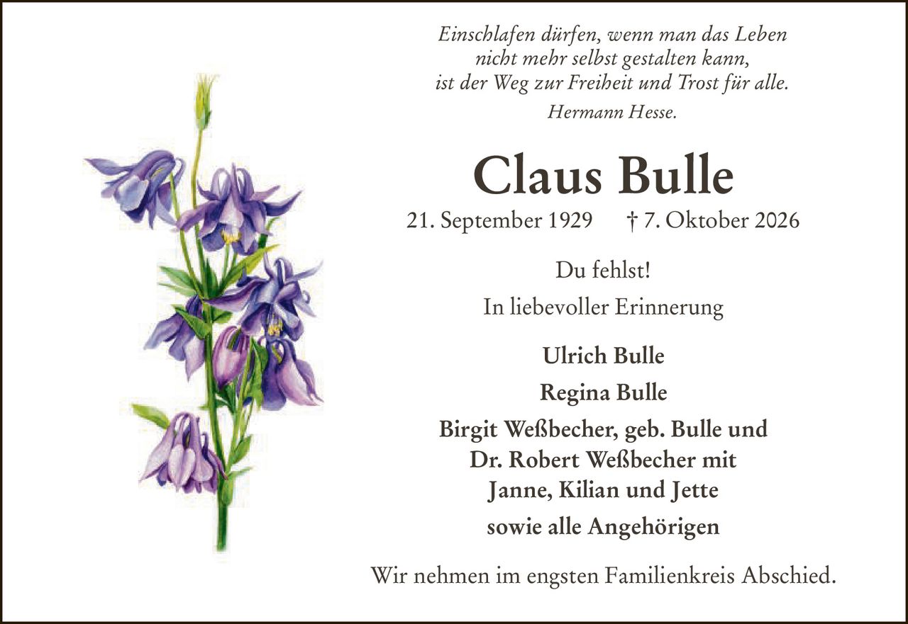 <p><i>Einschlafen dürfen, wenn man das Leben nicht mehr selbst gestalten kann, ist der Weg zur Freiheit und Trost für alle. Hermann Hesse.</i></p><p><strong>Claus Bulle</strong><br>21. September 1929 † 7. Oktober 2026</p><p>Du fehlst!</p><p>In liebevoller Erinnerung</p><p>Ulrich Bulle<br>Regina Bulle<br>Birgit Weßbecher, geb. Bulle und<br>Dr. Robert Weßbecher mit<br>Janne, Kilian und Jette<br>sowie alle Angehörigen</p><p>Wir nehmen im engsten Familienkreis Abschied.</p>