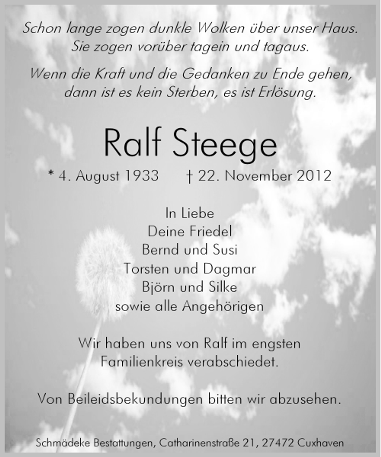 <p>Schon lange zogen dunkle Wolken über unser Haus.<br />Sie zogen vorüber tagein und tagaus.<br />Wenn die Kraft und die Gedanken zu Ende gehen,<br />dann ist es kein Sterben, es ist Erlösung.</p><p>Ralf Steege<br />* 4. August 1933</p><p>† 22. November 2012</p><p>In Liebe<br />Deine Friedel<br />Bernd und Susi<br />Torsten und Dagmar<br />Björn und Silke<br />sowie alle Angehörigen<br />Wir haben uns von Ralf im engsten<br />Familienkreis verabschiedet.<br />Von Beileidsbekundungen bitten wir abzusehen.<br />Schmädeke Bestattungen, Catharinenstraße 21, 27472 Cuxhaven</p>