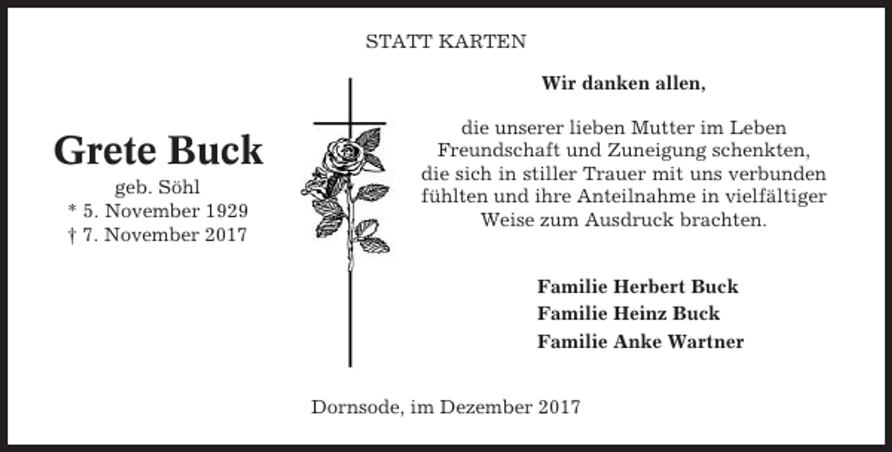 <p>STATT KARTEN<br />Wir danken allen,</p><p>Grete Buck<br />geb. Söhl<br />* 5. November 1929<br />† 7. November 2017</p><p>die unserer lieben Mutter im Leben<br />Freundschaft und Zuneigung schenkten,<br />die sich in stiller Trauer mit uns verbunden<br />fühlten und ihre Anteilnahme in vielfältiger<br />Weise zum Ausdruck brachten.<br />Familie Herbert Buck<br />Familie Heinz Buck<br />Familie Anke Wartner<br />Dornsode, im Dezember 2017</p>