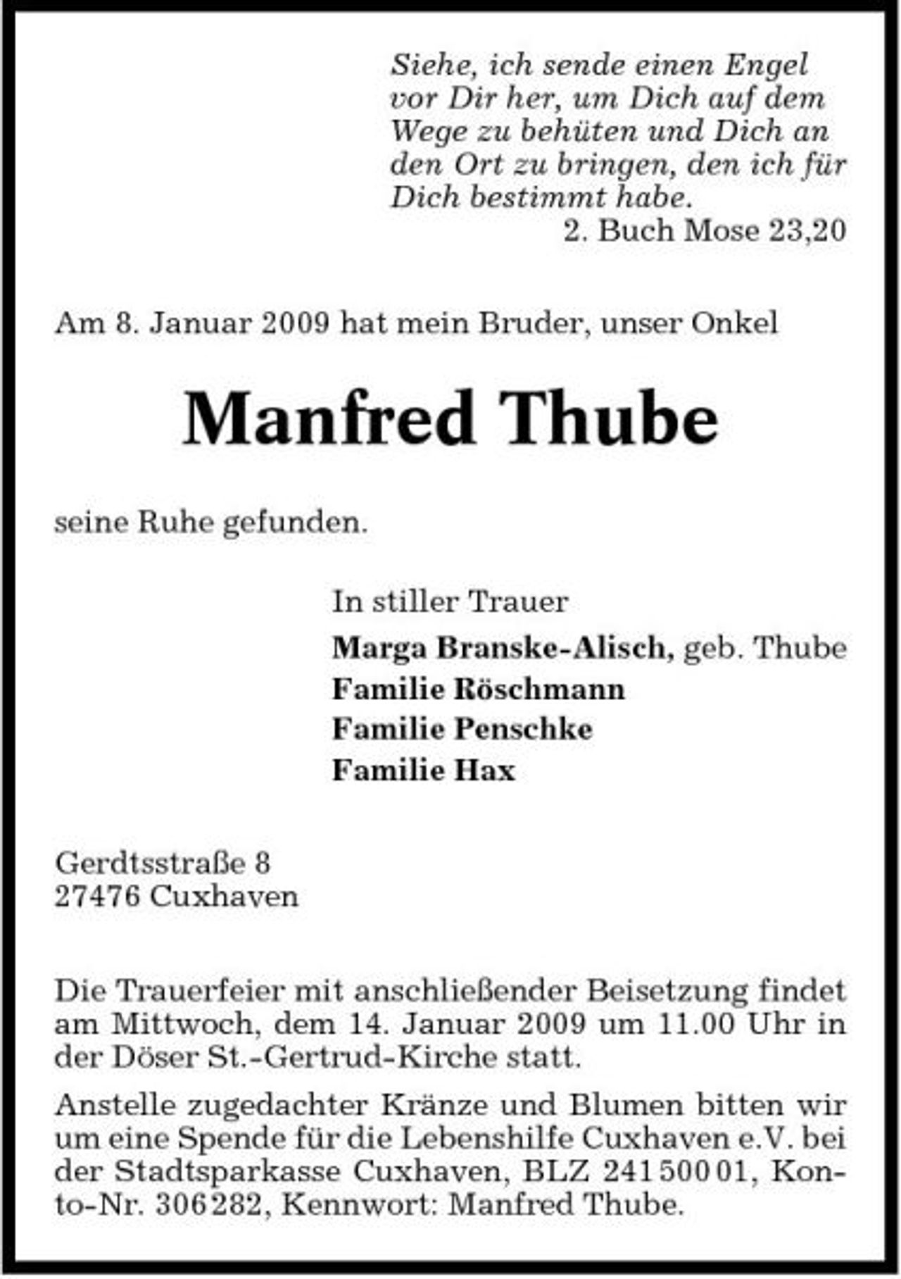 <p>Siehe, ich sende einen Engel vor Dir her, um Dich auf dem Wege zu behüten und Dich an den Ort zu bringen, den ich für Dich bestimmt habe. 2. Buch Mose 23,20 Am 8. Januar 2009 hat mein Bruder, unser Onkel</p><p>Manfred Thube<br />seine Ruhe gefunden. In stiller Trauer Marga Branske-Alisch, geb. Thube Familie Röschmann Familie Penschke Familie Hax Gerdtsstraße 8 27476 Cuxhaven Die Trauerfeier mit anschließender Beisetzung findet am Mittwoch, dem 14. Januar 2009 um 11.00 Uhr in der Döser St.-Gertrud-Kirche statt. Anstelle zugedachter Kränze und Blumen bitten wir um eine Spende für die Lebenshilfe Cuxhaven e.V. bei der Stadtsparkasse Cuxhaven, BLZ 241 501, Konto-Nr. 306 282, Kennwort: Manfred Thube.</p>