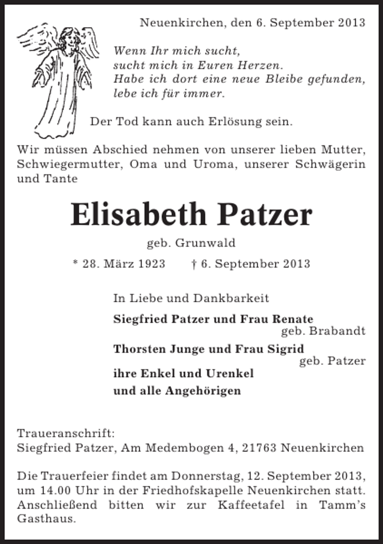 <p>Neuenkirchen, den 6. September 2013<br />Wenn Ihr mich sucht,<br />sucht mich in Euren Herzen.<br />Habe ich dort eine neue Bleibe gefunden,<br />lebe ich für immer.<br />Der Tod kann auch Erlösung sein.<br />Wir müssen Abschied nehmen von unserer lieben Mutter,<br />Schwiegermutter, Oma und Uroma, unserer Schwägerin<br />und Tante</p><p>Elisabeth Patzer<br />geb. Grunwald<br />* 28. März 1923</p><p>† 6. September 2013</p><p>In Liebe und Dankbarkeit<br />Siegfried Patzer und Frau Renate<br />geb. Brabandt<br />Thorsten Junge und Frau Sigrid<br />geb. Patzer<br />ihre Enkel und Urenkel<br />und alle Angehörigen<br />Traueranschrift:<br />Siegfried Patzer, Am Medembogen 4, 21763 Neuenkirchen<br />Die Trauerfeier findet am Donnerstag, 12. September 2013,<br />um 14.00 Uhr in der Friedhofskapelle Neuenkirchen statt.<br />Anschließend bitten wir zur Kaffeetafel in Tamm’s<br />Gasthaus.</p>