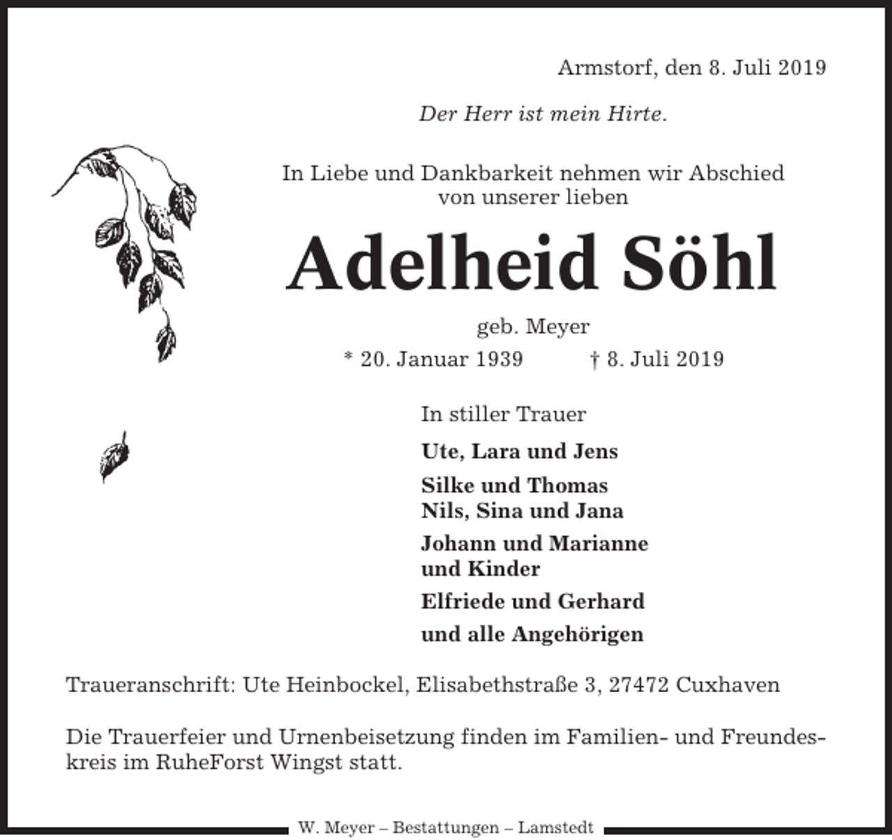 <p>Armstorf, den 8. Juli 2019<br />Der Herr ist mein Hirte.<br />In Liebe und Dankbarkeit nehmen wir Abschied<br />von unserer lieben</p><p>Adelheid Söhl<br />geb. Meyer<br />* 20. Januar 1939<br />† 8. Juli 2019<br />In stiller Trauer<br />Ute, Lara und Jens<br />Silke und Thomas<br />Nils, Sina und Jana<br />Johann und Marianne<br />und Kinder<br />Elfriede und Gerhard<br />und alle Angehörigen<br />Traueranschrift: Ute Heinbockel, Elisabethstraße 3, 27472 Cuxhaven<br />Die Trauerfeier und Urnenbeisetzung finden im Familien- und Freundeskreis im RuheForst Wingst statt.<br />W. Meyer – Bestattungen – Lamstedt</p>