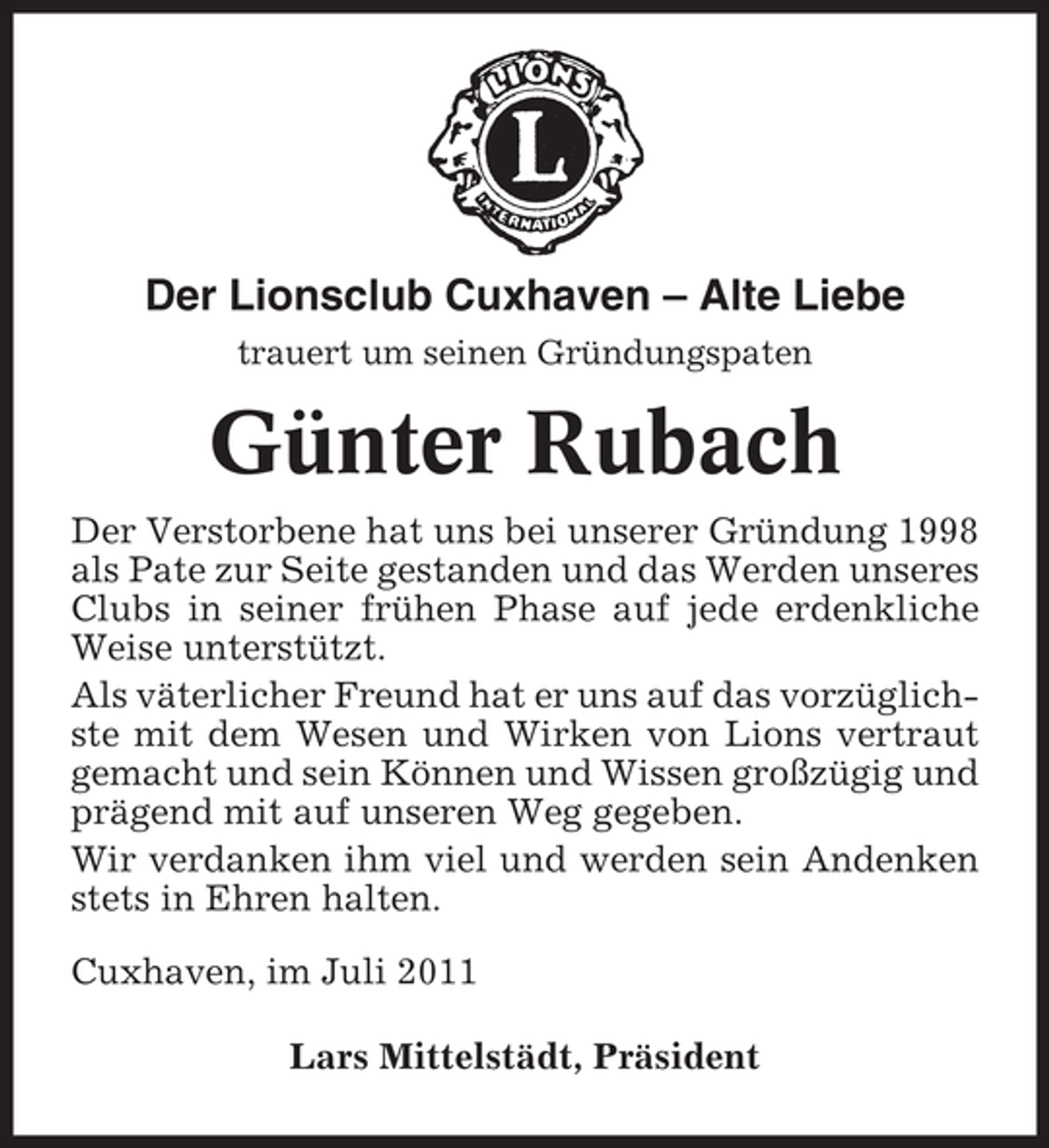 <p>Der Lionsclub Cuxhaven – Alte Liebe<br />trauert um seinen Gründungspaten</p><p>Günter Rubach<br />Der Verstorbene hat uns bei unserer Gründung 1998<br />als Pate zur Seite gestanden und das Werden unseres<br />Clubs in seiner frühen Phase auf jede erdenkliche<br />Weise unterstützt.<br />Als väterlicher Freund hat er uns auf das vorzüglichste mit dem Wesen und Wirken von Lions vertraut<br />gemacht und sein Können und Wissen großzügig und<br />prägend mit auf unseren Weg gegeben.<br />Wir verdanken ihm viel und werden sein Andenken<br />stets in Ehren halten.<br />Cuxhaven, im Juli 2011<br />Lars Mittelstädt, Präsident</p>
