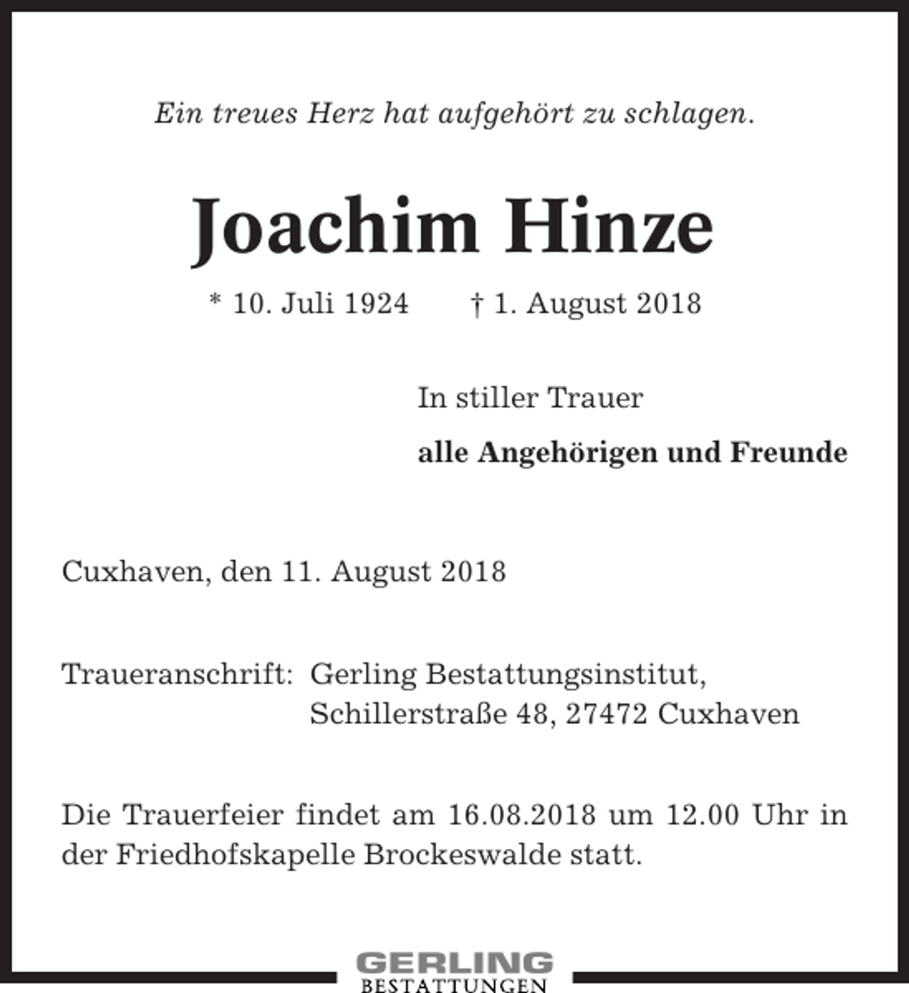 <p>Ein treues Herz hat aufgehört zu schlagen.</p><p>Joachim Hinze<br />* 10. Juli 1924</p><p>† 1. August 2018<br />In stiller Trauer<br />alle Angehörigen und Freunde</p><p>Cuxhaven, den 11. August 2018<br />Traueranschrift: Gerling Bestattungsinstitut,<br />Schillerstraße 48, 27472 Cuxhaven<br />Die Trauerfeier findet am 16.08.2018 um 12.00 Uhr in<br />der Friedhofskapelle Brockeswalde statt.</p>