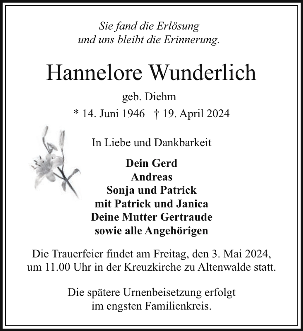 <p>Sie fand die Erlösung<br />und uns bleibt die Erinnerung.</p><p>Hannelore Wunderlich<br />geb. Diehm<br />* 14. Juni 1946 † 19. April 2024<br />In Liebe und Dankbarkeit<br />Dein Gerd<br />Andreas<br />Sonja und Patrick<br />mit Patrick und Janica<br />Deine Mutter Gertraude<br />sowie alle Angehörigen<br />Die Trauerfeier findet am Freitag, den 3. Mai 2024,<br />um 11.00 Uhr in der Kreuzkirche zu Altenwalde statt.<br />Die spätere Urnenbeisetzung erfolgt<br />im engsten Familienkreis.</p>
