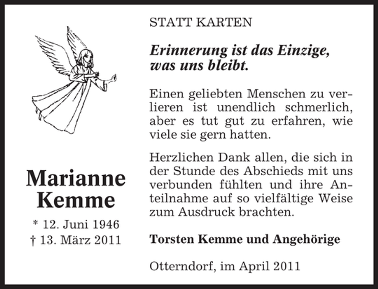 <p>STATT KARTEN</p><p>Erinnerung ist das Einzige, was uns bleibt.<br />Einen geliebten Menschen zu verlieren ist unendlich schmerlich, aber es tut gut zu erfahren, wie viele sie gern hatten.</p><p>Marianne Kemme<br />* 12. Juni 1946 † 13. März 2011</p><p>Herzlichen Dank allen, die sich in der Stunde des Abschieds mit uns verbunden fühlten und ihre Anteilnahme auf so vielfältige Weise zum Ausdruck brachten. Torsten Kemme und Angehörige Otterndorf, im April 2011</p>