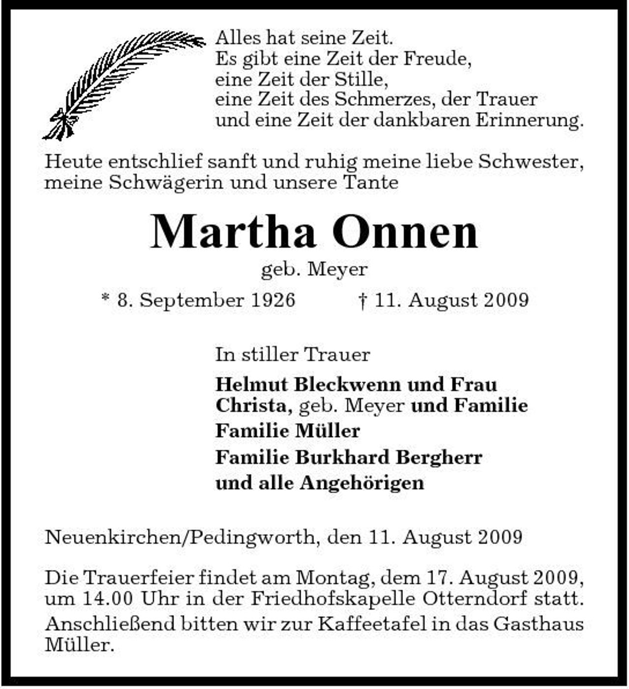 <p>Alles hat seine Zeit. Es gibt eine Zeit der Freude, eine Zeit der Stille, eine Zeit des Schmerzes, der Trauer und eine Zeit der dankbaren Erinnerung. Heute entschlief sanft und ruhig meine liebe Schwester, meine Schwägerin und unsere Tante</p><p>Martha Onnen<br />geb. Meyer * 8. September 1926 † 11. August 2009 In stiller Trauer Helmut Bleckwenn und Frau Christa, geb. Meyer und Familie Familie Müller Familie Burkhard Bergherr und alle Angehörigen Neuenkirchen/Pedingworth, den 11. August 2009 Die Trauerfeier findet am Montag, dem 17. August 2009, um 14.00 Uhr in der Friedhofskapelle Otterndorf statt. Anschließend bitten wir zur Kaffeetafel in das Gasthaus Müller.</p>