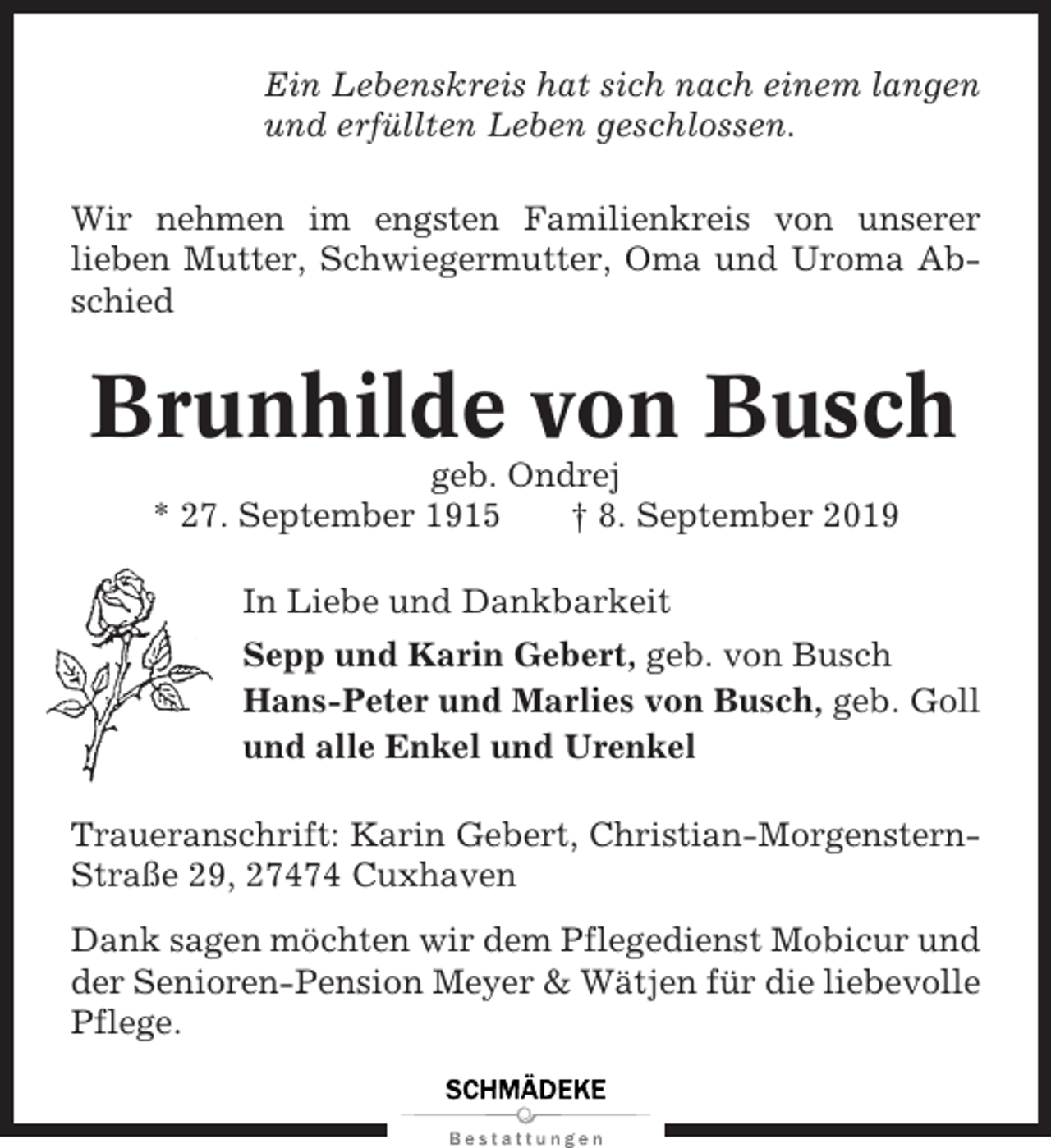 <p>Ein Lebenskreis hat sich nach einem langen<br />und erfüllten Leben geschlossen.<br />Wir nehmen im engsten Familienkreis von unserer<br />lieben Mutter, Schwiegermutter, Oma und Uroma Abschied</p><p>Brunhilde von Busch<br />geb. Ondrej<br />* 27. September 1915<br />† 8. September 2019<br />In Liebe und Dankbarkeit<br />Sepp und Karin Gebert, geb. von Busch<br />Hans-Peter und Marlies von Busch, geb. Goll<br />und alle Enkel und Urenkel<br />Traueranschrift: Karin Gebert, Christian-MorgensternStraße 29, 27474 Cuxhaven<br />Dank sagen möchten wir dem Pflegedienst Mobicur und<br />der Senioren-Pension Meyer &amp; Wätjen für die liebevolle<br />Pflege.</p>