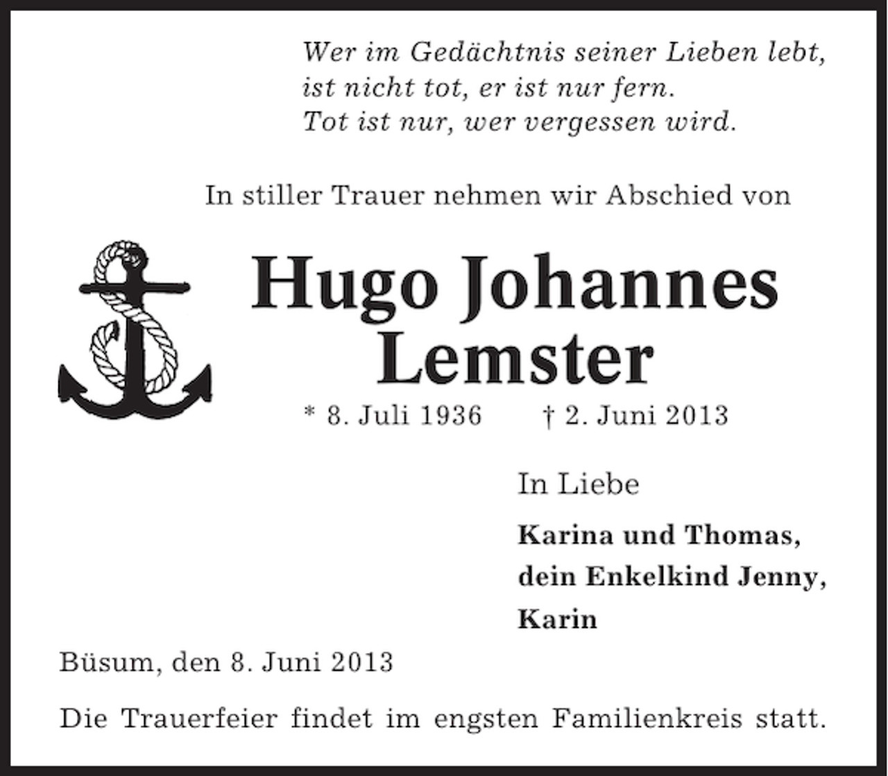 <p>Wer im Gedächtnis seiner Lieben lebt,<br />ist nicht tot, er ist nur fern.<br />Tot ist nur, wer vergessen wird.<br />In stiller Trauer nehmen wir Abschied von</p><p>Hugo Johannes<br />Lemster<br />* 8. Juli 1936</p><p>† 2. Juni 2013</p><p>In Liebe<br />Karina und Thomas,<br />dein Enkelkind Jenny,<br />Karin<br />Büsum, den 8. Juni 2013<br />Die Trauerfeier findet im engsten Familienkreis statt.</p>