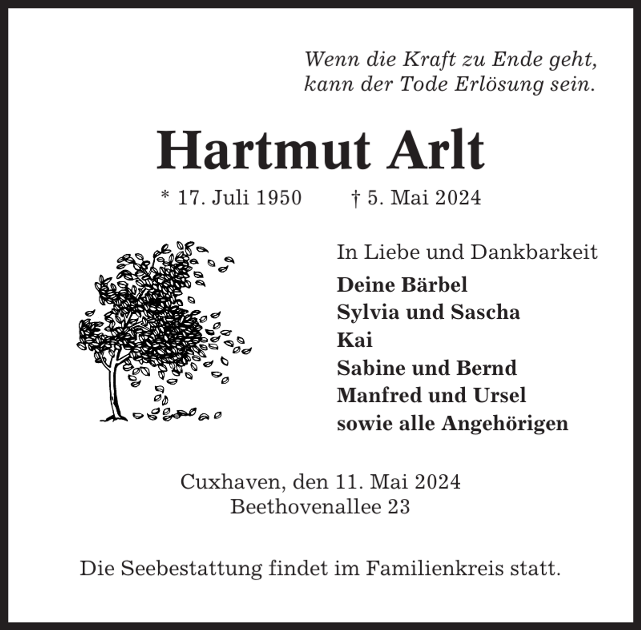 <p>Wenn die Kraft zu Ende geht,<br />kann der Tode Erlösung sein.</p><p>Hartmut Arlt<br />* 17. Juli 1950</p><p>† 5. Mai 2024<br />In Liebe und Dankbarkeit<br />Deine Bärbel<br />Sylvia und Sascha<br />Kai<br />Sabine und Bernd<br />Manfred und Ursel<br />sowie alle Angehörigen</p><p>Cuxhaven, den 11. Mai 2024<br />Beethovenallee 23<br />Die Seebestattung findet im Familienkreis statt.</p>