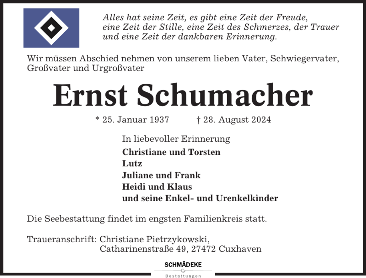 <p>Alles hat seine Zeit, es gibt eine Zeit der Freude,<br />eine Zeit der Stille, eine Zeit des Schmerzes, der Trauer<br />und eine Zeit der dankbaren Erinnerung.<br />Wir müssen Abschied nehmen von unserem lieben Vater, Schwiegervater,<br />Großvater und Urgroßvater</p><p>Ernst Schumacher<br />* 25. Januar 1937</p><p>† 28. August 2024</p><p>In liebevoller Erinnerung<br />Christiane und Torsten<br />Lutz<br />Juliane und Frank<br />Heidi und Klaus<br />und seine Enkel- und Urenkelkinder<br />Die Seebestattung findet im engsten Familienkreis statt.<br />Traueranschrift: Christiane Pietrzykowski,<br />Catharinenstraße 49, 27472 Cuxhaven</p>