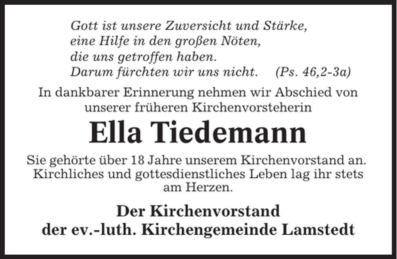 <p>Gott ist unsere Zuversicht und Stärke,<br />eine Hilfe in den großen Nöten,<br />die uns getroffen haben.<br />Darum fürchten wir uns nicht. (Ps. 46,2-3a)<br />In dankbarer Erinnerung nehmen wir Abschied von<br />unserer früheren Kirchenvorsteherin</p><p>Ella Tiedemann<br />Sie gehörte über 18 Jahre unserem Kirchenvorstand an.<br />Kirchliches und gottesdienstliches Leben lag ihr stets<br />am Herzen.</p><p>Der Kirchenvorstand<br />der ev.-luth. Kirchengemeinde Lamstedt</p>