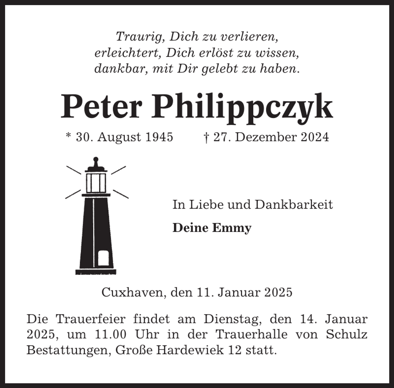 <p>Traurig, Dich zu verlieren,<br />erleichtert, Dich erlöst zu wissen,<br />dankbar, mit Dir gelebt zu haben.</p><p>Peter Philippczyk<br />* 30. August 1945</p><p>† 27. Dezember 2024</p><p>In Liebe und Dankbarkeit<br />Deine Emmy</p><p>Cuxhaven, den 11. Januar 2025<br />Die Trauerfeier findet am Dienstag, den 14. Januar<br />2025, um 11.00 Uhr in der Trauerhalle von Schulz<br />Bestattungen, Große Hardewiek 12 statt.</p>