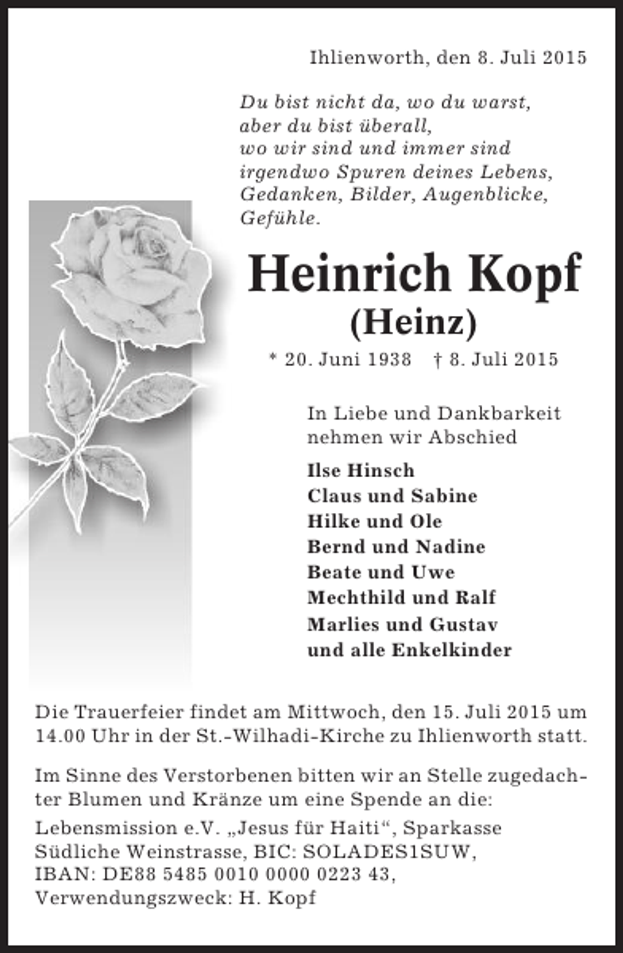 <p>Ihlienworth, den 8. Juli 2015<br />Du bist nicht da, wo du warst,<br />aber du bist überall,<br />wo wir sind und immer sind<br />irgendwo Spuren deines Lebens,<br />Gedanken, Bilder, Augenblicke,<br />Gefühle.</p><p>Heinrich Kopf<br />(Heinz)<br />* 20. Juni 1938</p><p>† 8. Juli 2015</p><p>In Liebe und Dankbarkeit<br />nehmen wir Abschied<br />Ilse Hinsch<br />Claus und Sabine<br />Hilke und Ole<br />Bernd und Nadine<br />Beate und Uwe<br />Mechthild und Ralf<br />Marlies und Gustav<br />und alle Enkelkinder<br />Die Trauerfeier findet am Mittwoch, den 15. Juli 2015 um<br />14.00 Uhr in der St.-Wilhadi-Kirche zu Ihlienworth statt.<br />Im Sinne des Verstorbenen bitten wir an Stelle zugedachter Blumen und Kränze um eine Spende an die:<br />Lebensmission e.V. „Jesus für Haiti“, Sparkasse<br />Südliche Weinstrasse, BIC: SOLADES1SUW,<br />IBAN: DE88 5485 00100223 43,<br />Verwendungszweck: H. Kopf</p>