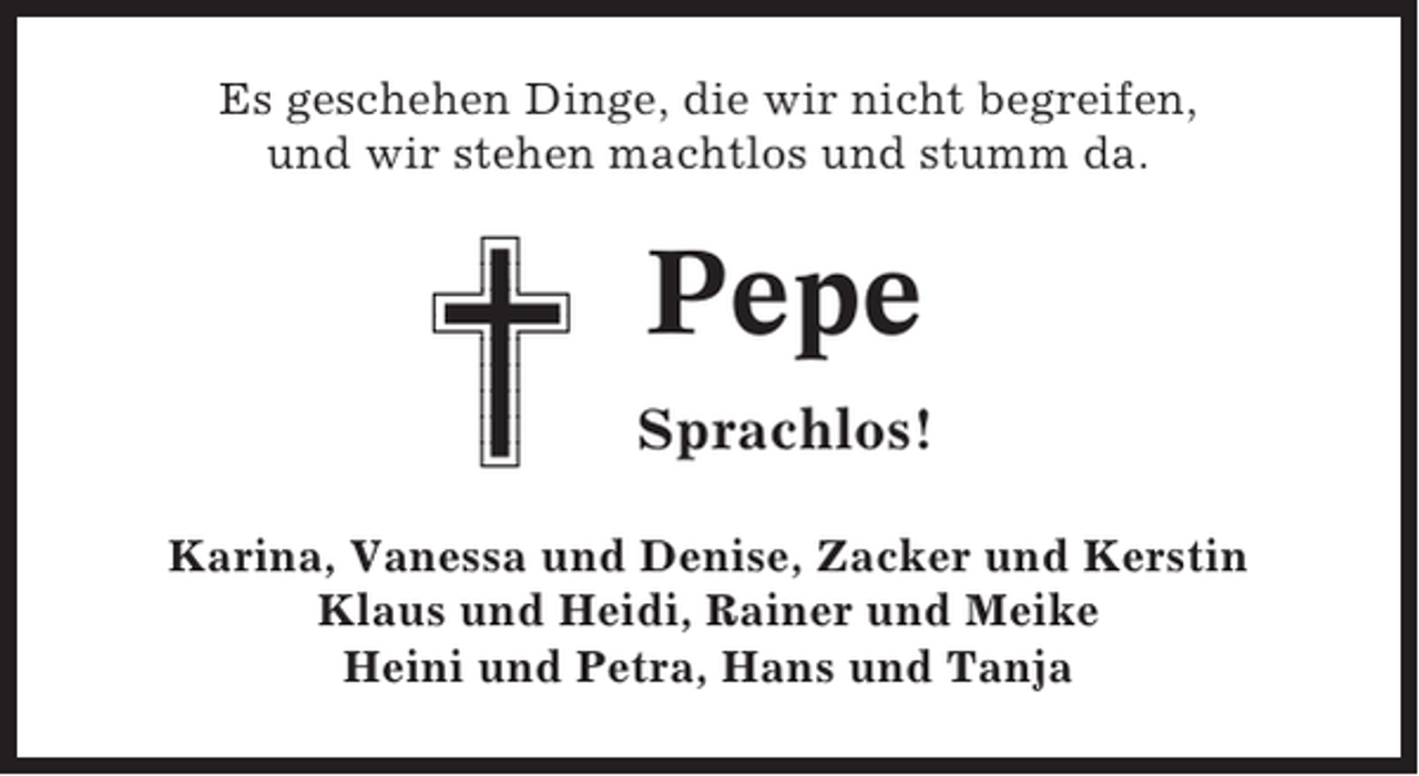 <p>Es geschehen Dinge, die wir nicht begreifen,<br />und wir stehen machtlos und stumm da.</p><p>Pepe<br />Sprachlos!<br />Karina, Vanessa und Denise, Zacker und Kerstin<br />Klaus und Heidi, Rainer und Meike<br />Heini und Petra, Hans und Tanja</p>