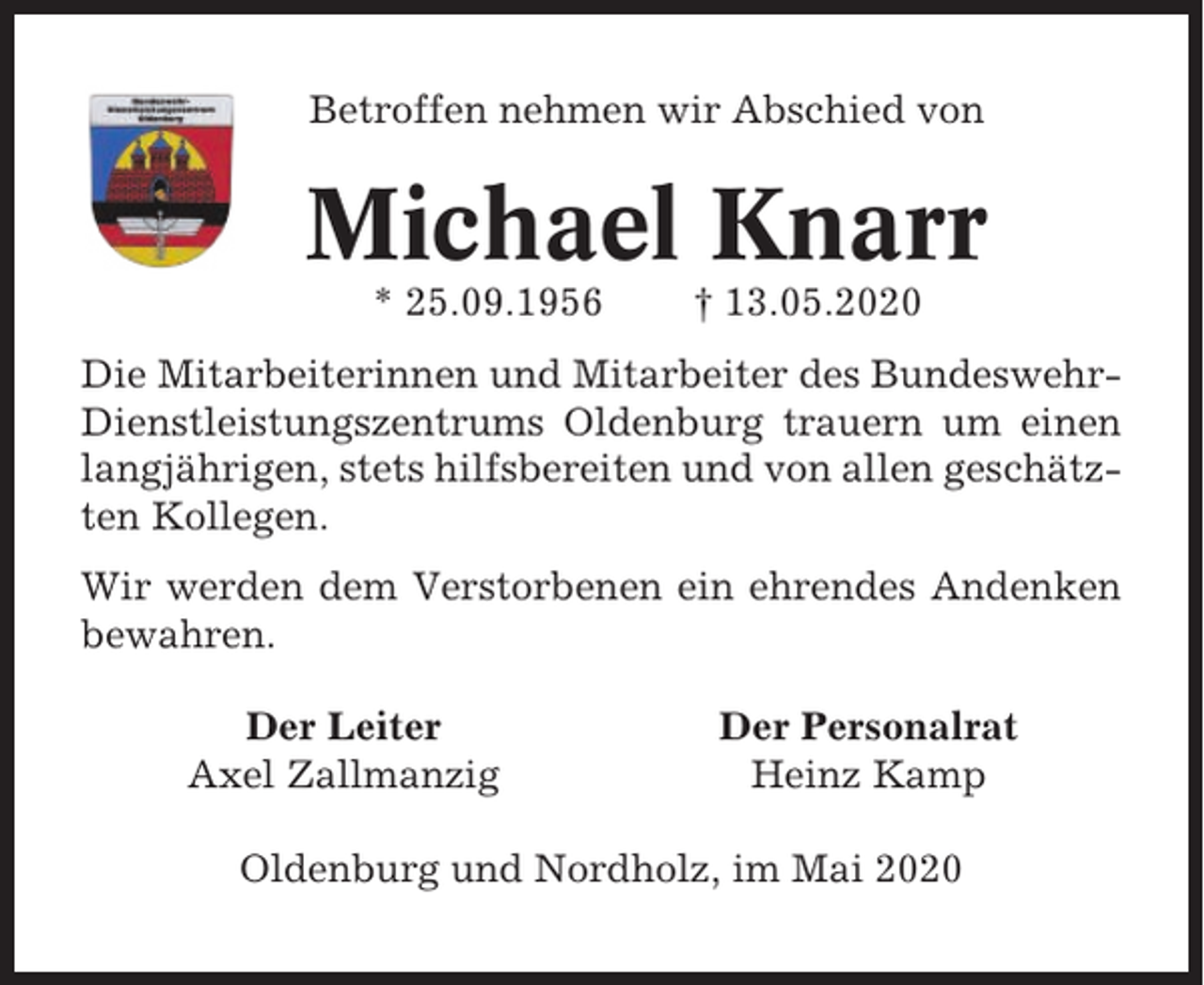 <p>Betroffen nehmen wir Abschied von</p><p>Michael Knarr<br />* 25.09.1956</p><p>† 13.05.2020</p><p>Die Mitarbeiterinnen und Mitarbeiter des BundeswehrDienstleistungszentrums Oldenburg trauern um einen<br />langjährigen, stets hilfsbereiten und von allen geschätzten Kollegen.<br />Wir werden dem Verstorbenen ein ehrendes Andenken<br />bewahren.<br />Der Leiter<br />Axel Zallmanzig</p><p>Der Personalrat<br />Heinz Kamp</p><p>Oldenburg und Nordholz, im Mai 2020</p>