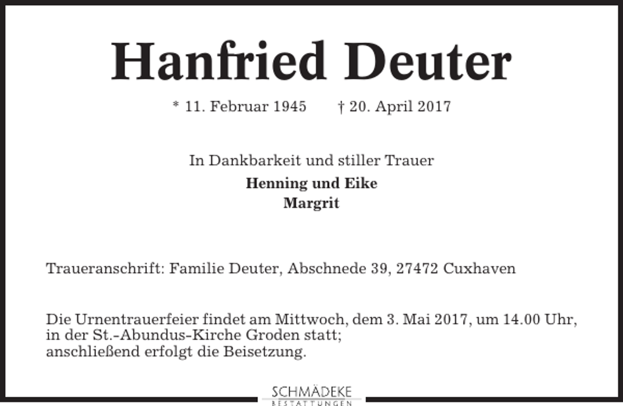 <p>Hanfried Deuter<br />* 11. Februar 1945</p><p>† 20. April 2017</p><p>In Dankbarkeit und stiller Trauer<br />Henning und Eike<br />Margrit</p><p>Traueranschrift: Familie Deuter, Abschnede 39, 27472 Cuxhaven<br />Die Urnentrauerfeier findet am Mittwoch, dem 3. Mai 2017, um 14.00 Uhr,<br />in der St.-Abundus-Kirche Groden statt;<br />anschließend erfolgt die Beisetzung.</p>