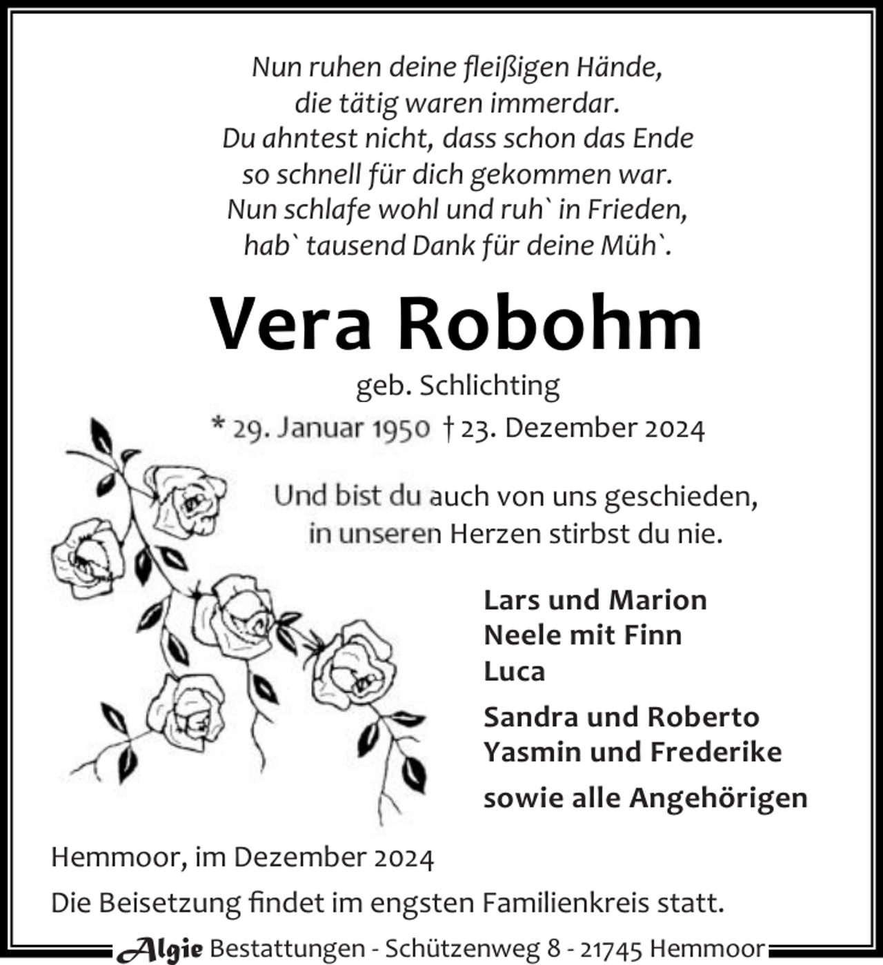 <p>Nun ruhen deine ﬂeißigen Hände,<br />die tätig waren immerdar.<br />Du ahntest nicht, dass schon das Ende<br />so schnell für dich gekommen war.<br />Nun schlafe wohl und ruh` in Frieden,<br />hab` tausend Dank für deine Müh`.</p><p>Vera Robohm</p><p>geb. Schlichting<br />* 29. Januar 1950 † 23. Dezember 2024<br />Und bist du auch von uns geschieden,<br />in unseren Herzen stirbst du nie.<br />Lars und Marion<br />Neele mit Finn<br />Luca<br />Sandra und Roberto<br />Yasmin und Frederike<br />sowie alle Angehörigen</p><p>Hemmoor, im Dezember 2024<br />Die Beisetzung ﬁndet im engsten Familienkreis statt.<br />Algie Bestattungen - Schützenweg 8 - 21745 Hemmoor</p>