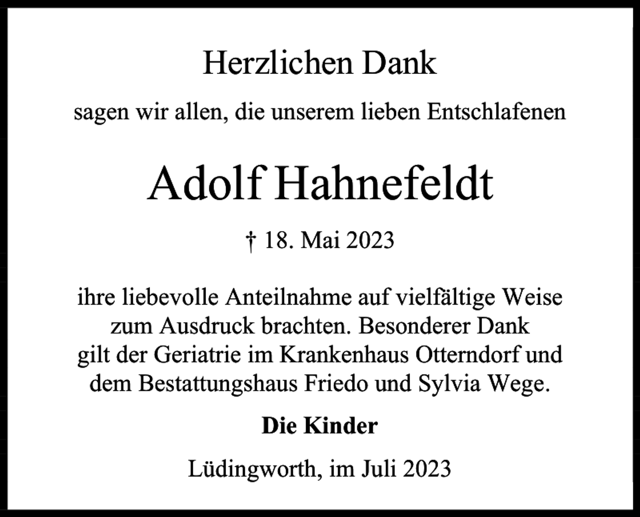 <p>Herzlichen Dank<br />sagen wir allen, die unserem lieben Entschlafenen</p><p>Adolf Hahnefeldt<br />† 18. Mai 2023<br />ihre liebevolle Anteilnahme auf vielfältige Weise<br />zum Ausdruck brachten. Besonderer Dank<br />gilt der Geriatrie im Krankenhaus Otterndorf und<br />dem Bestattungshaus Friedo und Sylvia Wege.<br />Die Kinder<br />Lüdingworth, im Juli 2023</p>