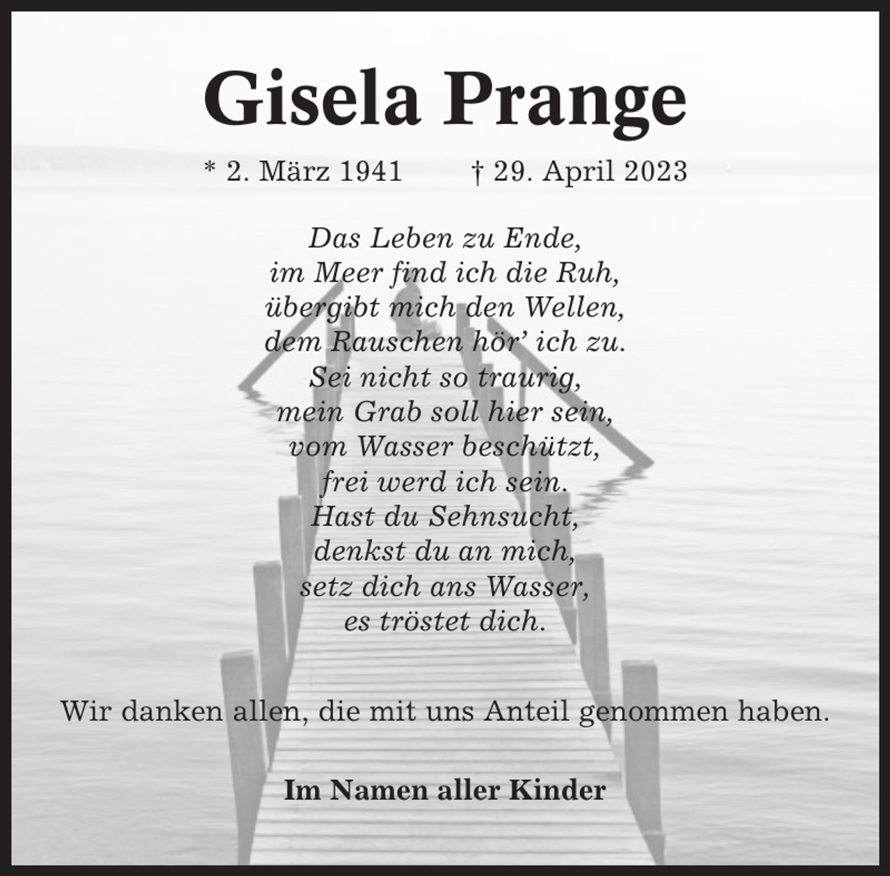 <p>Gisela Prange<br />* 2. März 1941</p><p>† 29. April 2023</p><p>Das Leben zu Ende,<br />im Meer find ich die Ruh,<br />übergibt mich den Wellen,<br />dem Rauschen hör’ ich zu.<br />Sei nicht so traurig,<br />mein Grab soll hier sein,<br />vom Wasser beschützt,<br />frei werd ich sein.<br />Hast du Sehnsucht,<br />denkst du an mich,<br />setz dich ans Wasser,<br />es tröstet dich.<br />Wir danken allen, die mit uns Anteil genommen haben.<br />Im Namen aller Kinder</p>