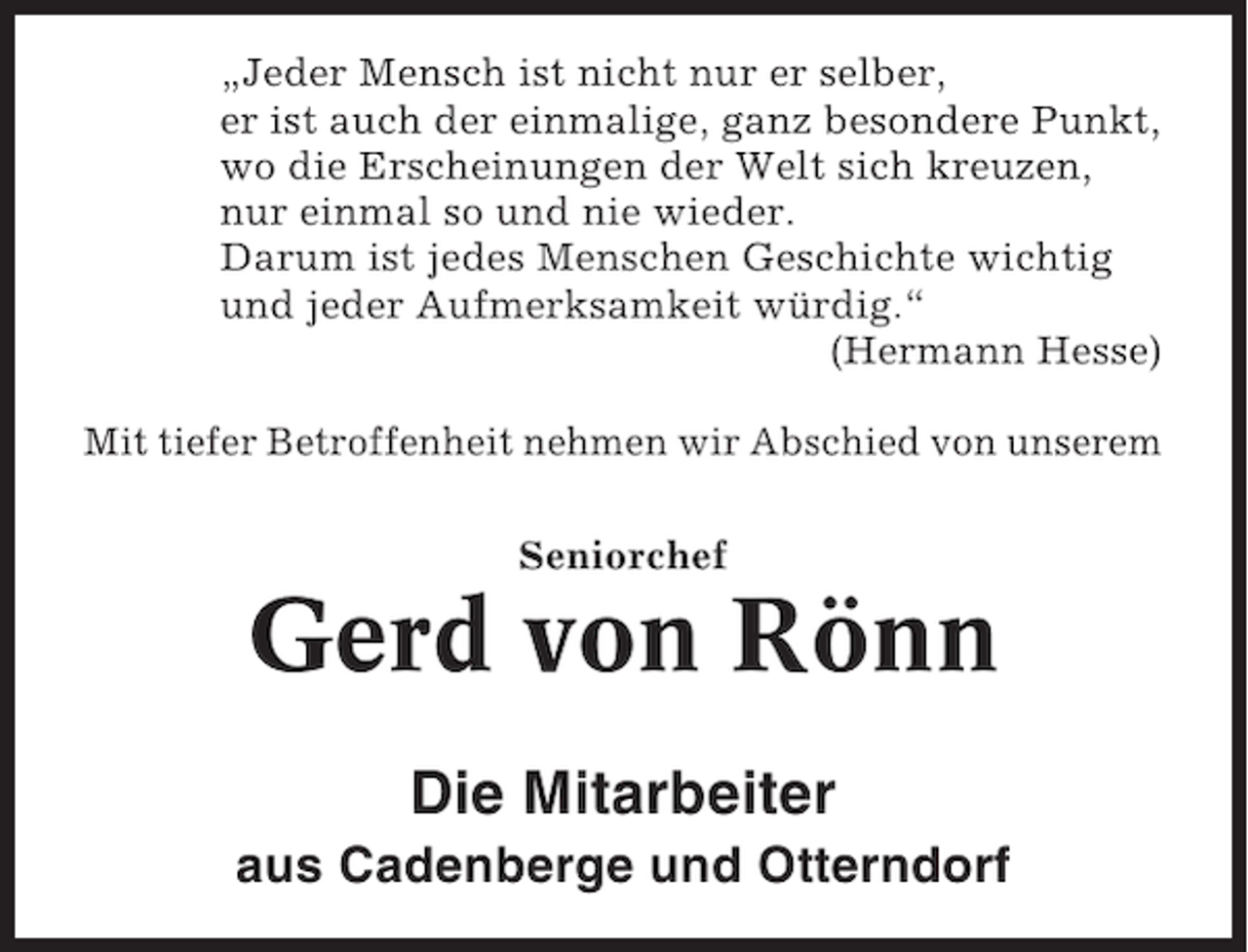 <p>„Jeder Mensch ist nicht nur er selber,<br />er ist auch der einmalige, ganz besondere Punkt,<br />wo die Erscheinungen der Welt sich kreuzen,<br />nur einmal so und nie wieder.<br />Darum ist jedes Menschen Geschichte wichtig<br />und jeder Aufmerksamkeit würdig.“<br />(Hermann Hesse)<br />Mit tiefer Betroffenheit nehmen wir Abschied von unserem<br />Seniorchef</p><p>Gerd von Rönn<br />Die Mitarbeiter<br />aus Cadenberge und Otterndorf</p>