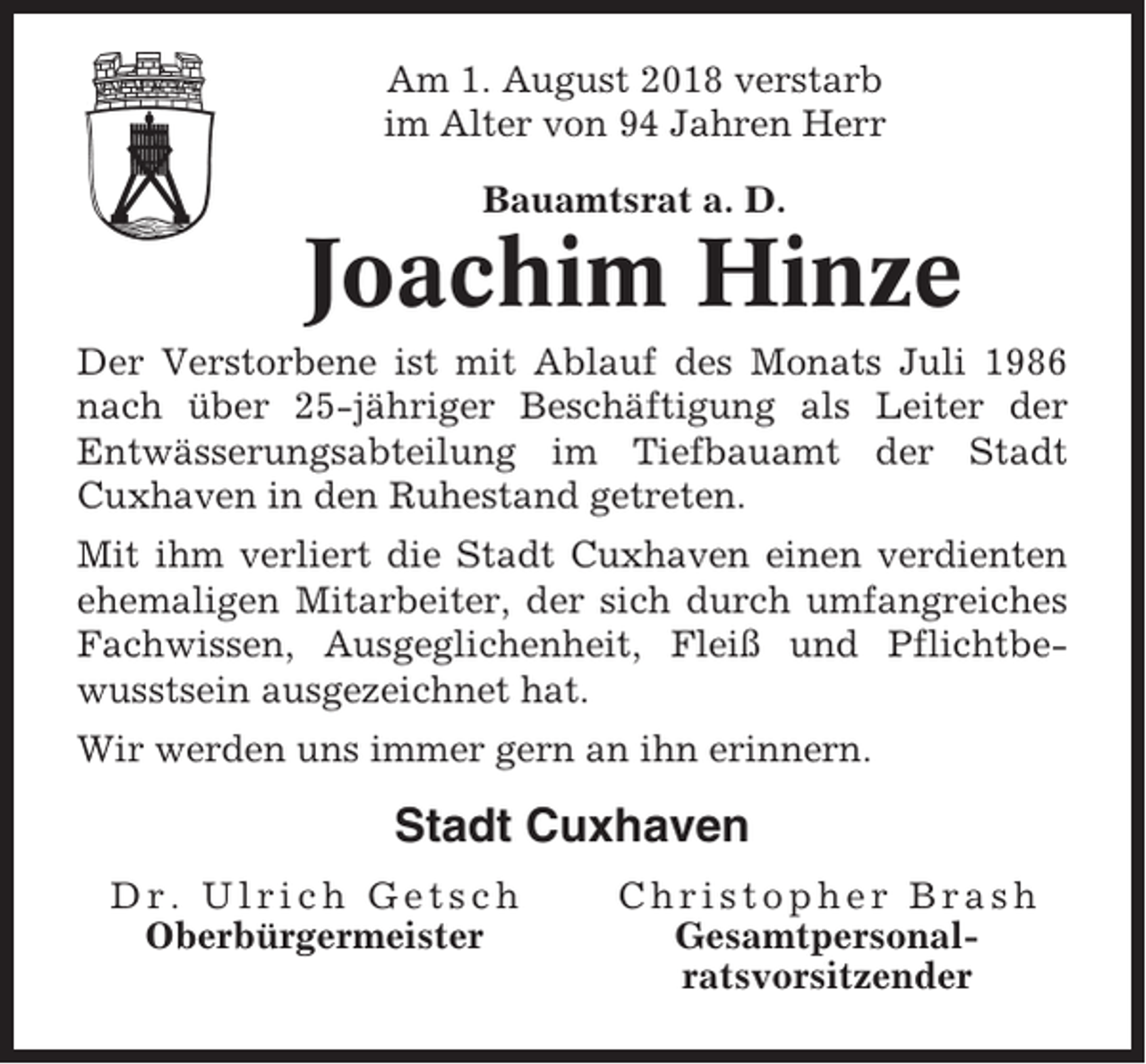 <p>Am 1. August 2018 verstarb<br />im Alter von 94 Jahren Herr<br />Bauamtsrat a. D.</p><p>Joachim Hinze<br />Der Verstorbene ist mit Ablauf des Monats Juli 1986<br />nach über 25-jähriger Beschäftigung als Leiter der<br />Entwässerungsabteilung im Tiefbauamt der Stadt<br />Cuxhaven in den Ruhestand getreten.<br />Mit ihm verliert die Stadt Cuxhaven einen verdienten<br />ehemaligen Mitarbeiter, der sich durch umfangreiches<br />Fachwissen, Ausgeglichenheit, Fleiß und Pflichtbewusstsein ausgezeichnet hat.<br />Wir werden uns immer gern an ihn erinnern.</p><p>Stadt Cuxhaven<br />Dr. Ulrich Getsch<br />Oberbürgermeister</p><p>Christopher Brash<br />Gesamtpersonalratsvorsitzender</p>
