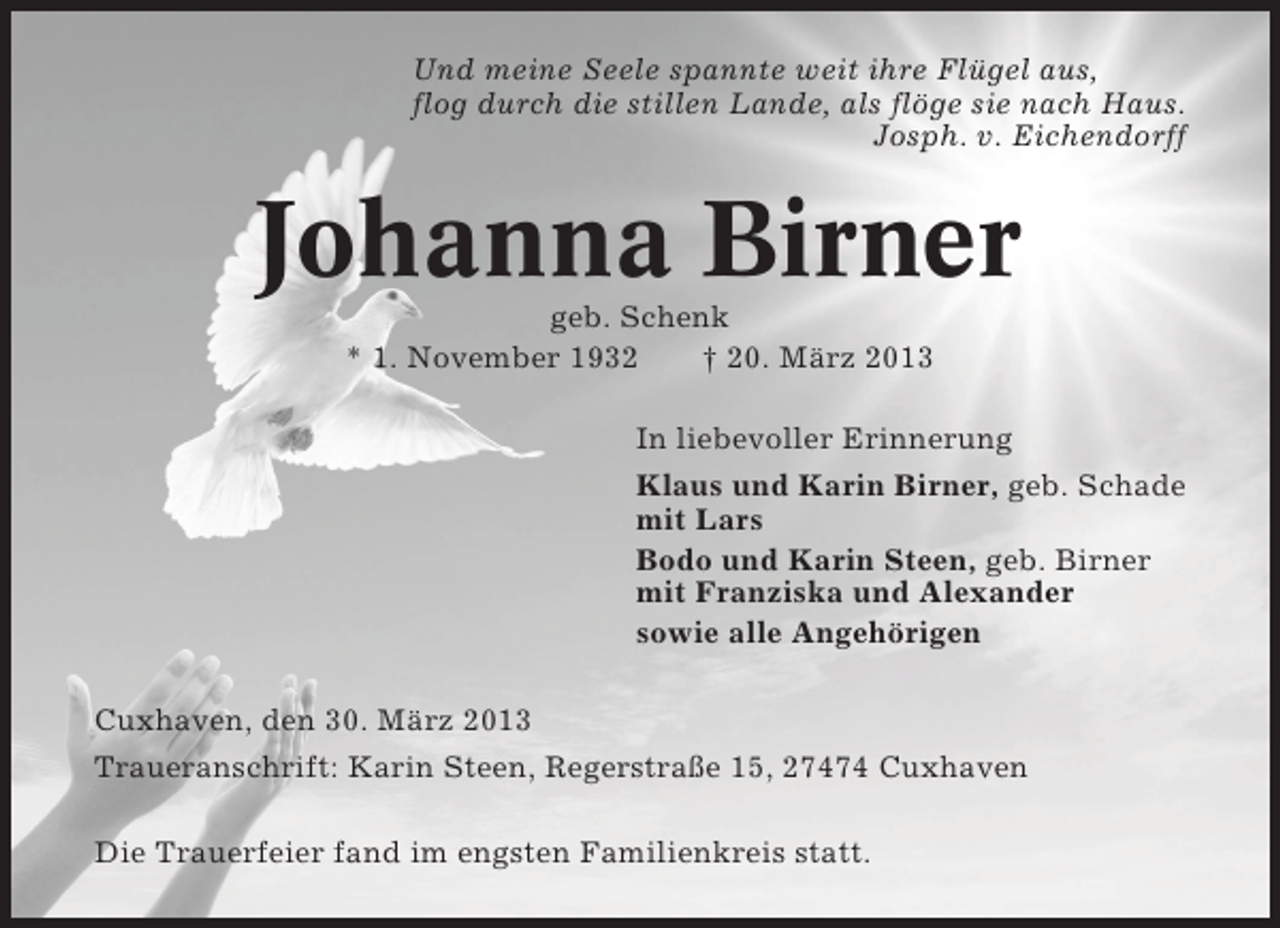 <p>Und meine Seele spannte weit ihre Flügel aus,<br />flog durch die stillen Lande, als flöge sie nach Haus.<br />Josph. v. Eichendorff</p><p>Johanna Birner<br />geb. Schenk<br />* 1. November 1932<br />† 20. März 2013<br />In liebevoller Erinnerung<br />Klaus und Karin Birner, geb. Schade<br />mit Lars<br />Bodo und Karin Steen, geb. Birner<br />mit Franziska und Alexander<br />sowie alle Angehörigen<br />Cuxhaven, den 30. März 2013<br />Traueranschrift: Karin Steen, Regerstraße 15, 27474 Cuxhaven<br />Die Trauerfeier fand im engsten Familienkreis statt.</p>