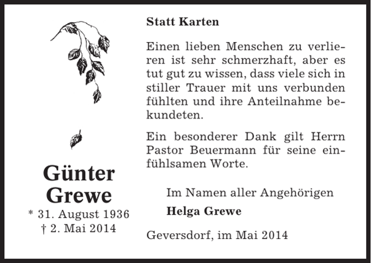 <p>Statt Karten<br />Einen lieben Menschen zu verlieren ist sehr schmerzhaft, aber es<br />tut gut zu wissen, dass viele sich in<br />stiller Trauer mit uns verbunden<br />fühlten und ihre Anteilnahme bekundeten.</p><p>Günter<br />Grewe<br />* 31. August 1936<br />† 2. Mai 2014</p><p>Ein besonderer Dank gilt Herrn<br />Pastor Beuermann für seine einfühlsamen Worte.<br />Im Namen aller Angehörigen<br />Helga Grewe<br />Geversdorf, im Mai 2014</p>