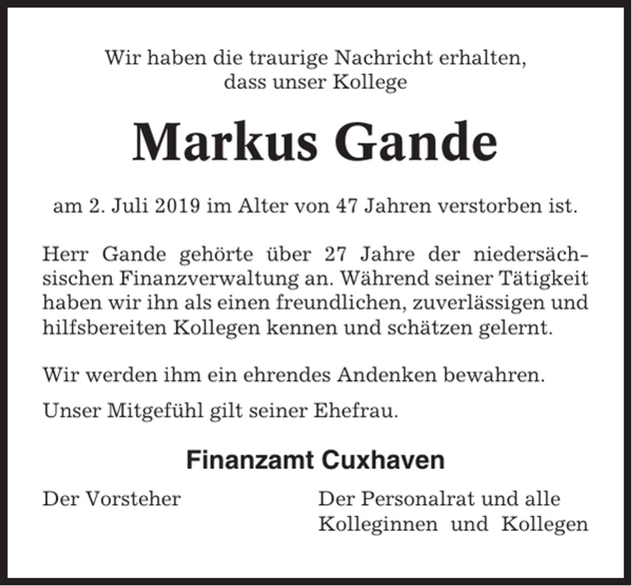 <p>Wir haben die traurige Nachricht erhalten,<br />dass unser Kollege</p><p>Markus Gande<br />am 2. Juli 2019 im Alter von 47 Jahren verstorben ist.<br />Herr Gande gehörte über 27 Jahre der niedersächsischen Finanzverwaltung an. Während seiner Tätigkeit<br />haben wir ihn als einen freundlichen, zuverlässigen und<br />hilfsbereiten Kollegen kennen und schätzen gelernt.<br />Wir werden ihm ein ehrendes Andenken bewahren.<br />Unser Mitgefühl gilt seiner Ehefrau.</p><p>Finanzamt Cuxhaven<br />Der Vorsteher</p><p>Der Personalrat und alle<br />Kolleginnen und Kollegen</p>