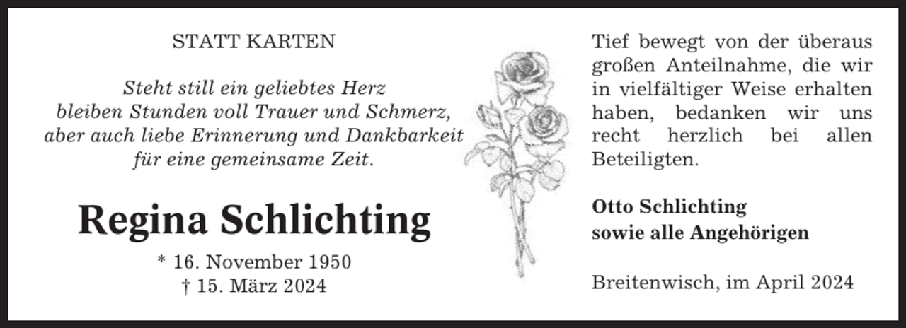 <p>STATT KARTEN<br />Steht still ein geliebtes Herz<br />bleiben Stunden voll Trauer und Schmerz,<br />aber auch liebe Erinnerung und Dankbarkeit<br />für eine gemeinsame Zeit.</p><p>Regina Schlichting<br />* 16. November 1950<br />† 15. März 2024</p><p>Tief bewegt von der überaus<br />großen Anteilnahme, die wir<br />in vielfältiger Weise erhalten<br />haben, bedanken wir uns<br />recht herzlich bei allen<br />Beteiligten.<br />Otto Schlichting<br />sowie alle Angehörigen<br />Breitenwisch, im April 2024</p>