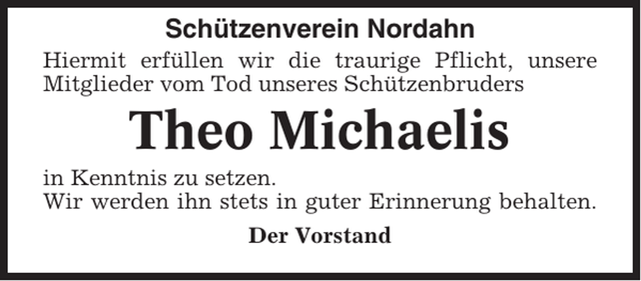 <p>Schützenverein Nordahn<br />Hiermit erfüllen wir die traurige Pflicht, unsere<br />Mitglieder vom Tod unseres Schützenbruders</p><p>Theo Michaelis<br />in Kenntnis zu setzen.<br />Wir werden ihn stets in guter Erinnerung behalten.<br />Der Vorstand</p>