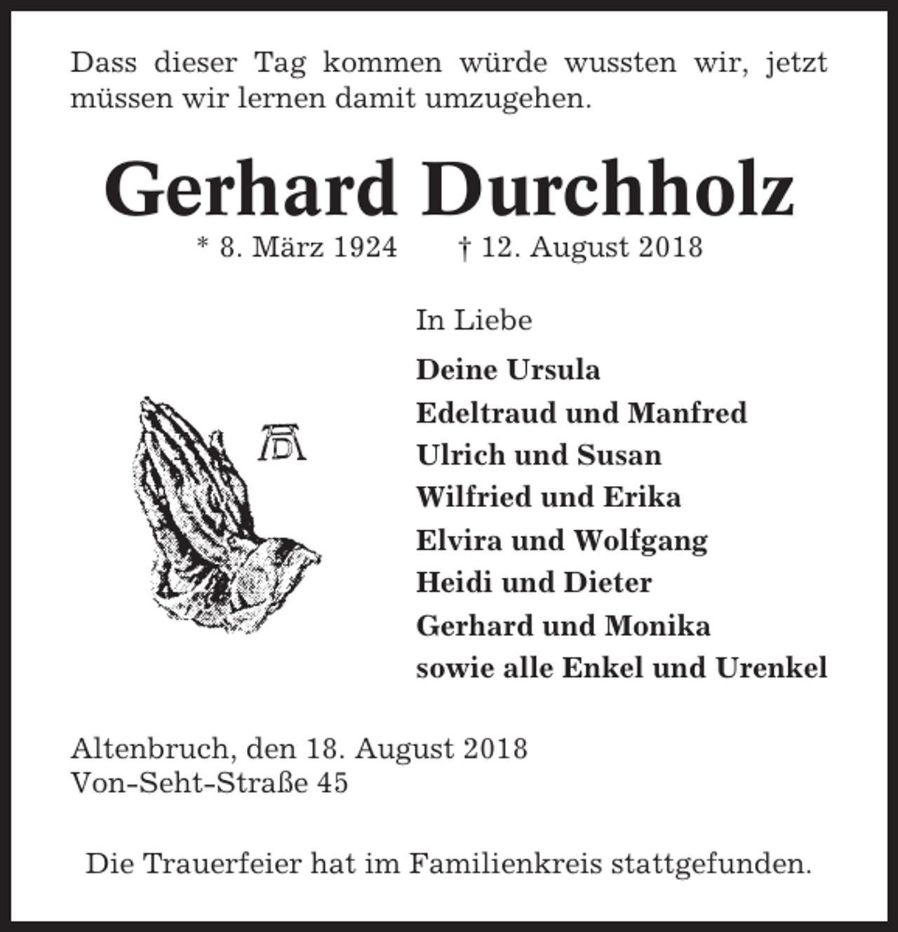 <p>Dass dieser Tag kommen würde wussten wir, jetzt<br />müssen wir lernen damit umzugehen.</p><p>Gerhard Durchholz<br />* 8. März 1924</p><p>† 12. August 2018<br />In Liebe<br />Deine Ursula<br />Edeltraud und Manfred<br />Ulrich und Susan<br />Wilfried und Erika<br />Elvira und Wolfgang<br />Heidi und Dieter<br />Gerhard und Monika<br />sowie alle Enkel und Urenkel</p><p>Altenbruch, den 18. August 2018<br />Von-Seht-Straße 45<br />Die Trauerfeier hat im Familienkreis stattgefunden.</p>