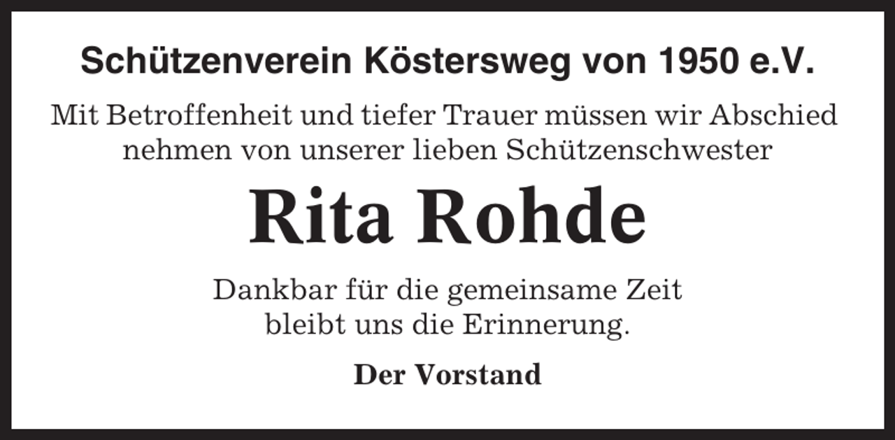 <p>Schützenverein Köstersweg von 1950 e.V.<br />Mit Betroffenheit und tiefer Trauer müssen wir Abschied<br />nehmen von unserer lieben Schützenschwester</p><p>Rita Rohde<br />Dankbar für die gemeinsame Zeit<br />bleibt uns die Erinnerung.<br />Der Vorstand</p>