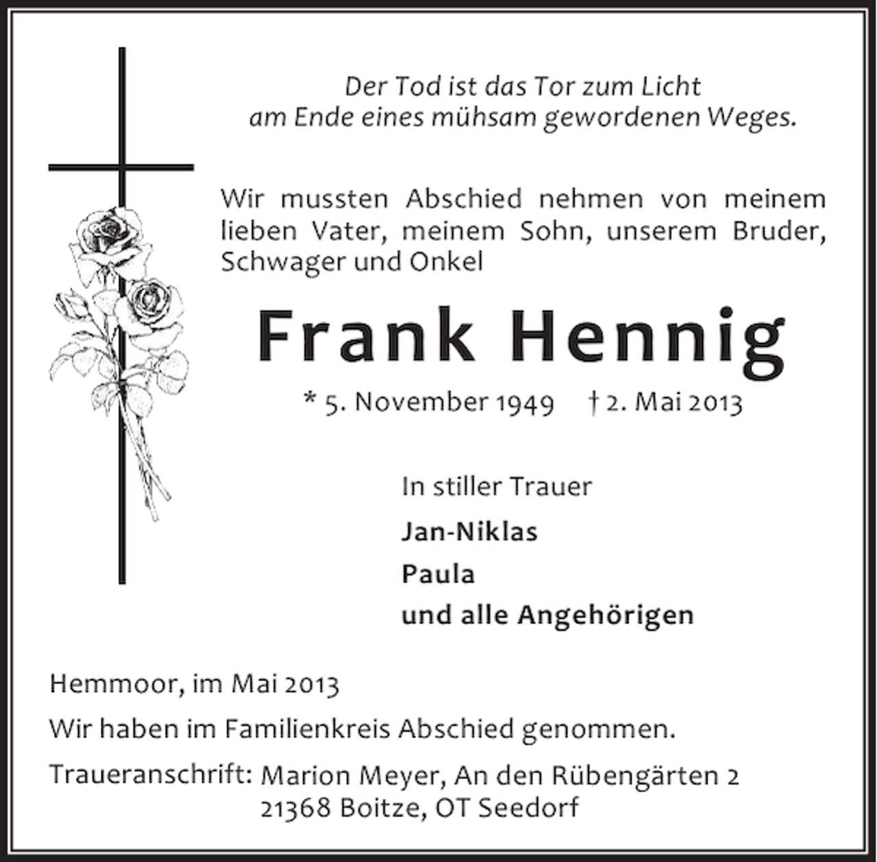 <p>Der Tod ist das Tor zum Licht<br />am Ende eines mühsam gewordenen Weges.<br />Wir mussten Abschied nehmen von meinem<br />lieben Vater, meinem Sohn, unserem Bruder,<br />Schwager und Onkel</p><p>Frank Hennig<br />* 5. November 1949</p><p>† 2. Mai 2013</p><p>In stiller Trauer<br />Jan-Niklas<br />Paula<br />und alle Angehörigen<br />Hemmoor, im Mai 2013<br />Wir haben im Familienkreis Abschied genommen.<br />Traueranschrift: Marion Meyer, An den Rübengärten 1368 Boitze, OT Seedorf</p>