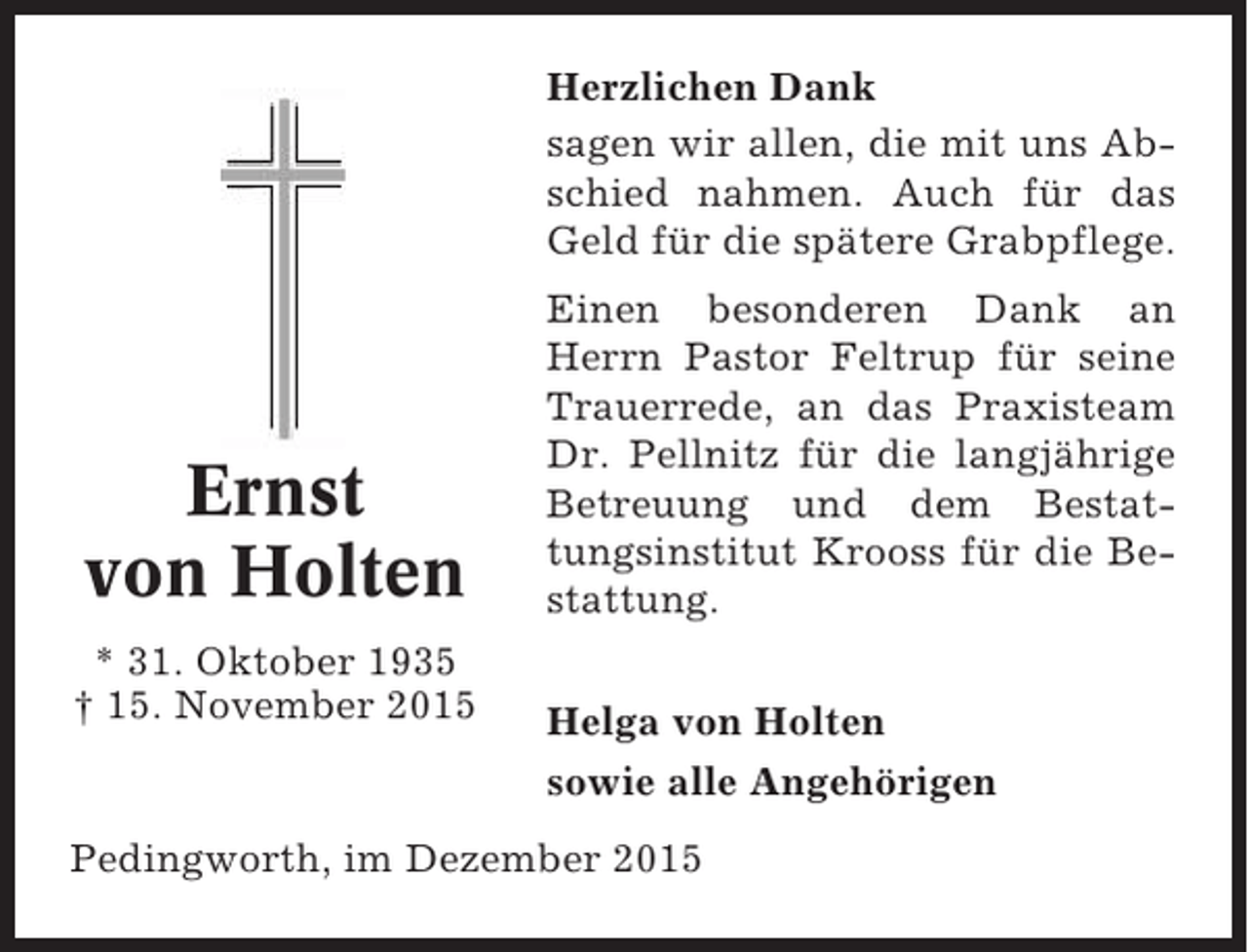 <p>Herzlichen Dank<br />sagen wir allen, die mit uns Abschied nahmen. Auch für das<br />Geld für die spätere Grabpflege.</p><p>Ernst<br />von Holten<br />* 31. Oktober 1935<br />† 15. November 2015</p><p>Einen besonderen Dank an<br />Herrn Pastor Feltrup für seine<br />Trauerrede, an das Praxisteam<br />Dr. Pellnitz für die langjährige<br />Betreuung und dem Bestattungsinstitut Krooss für die Bestattung.<br />Helga von Holten<br />sowie alle Angehörigen</p><p>Pedingworth, im Dezember 2015</p>