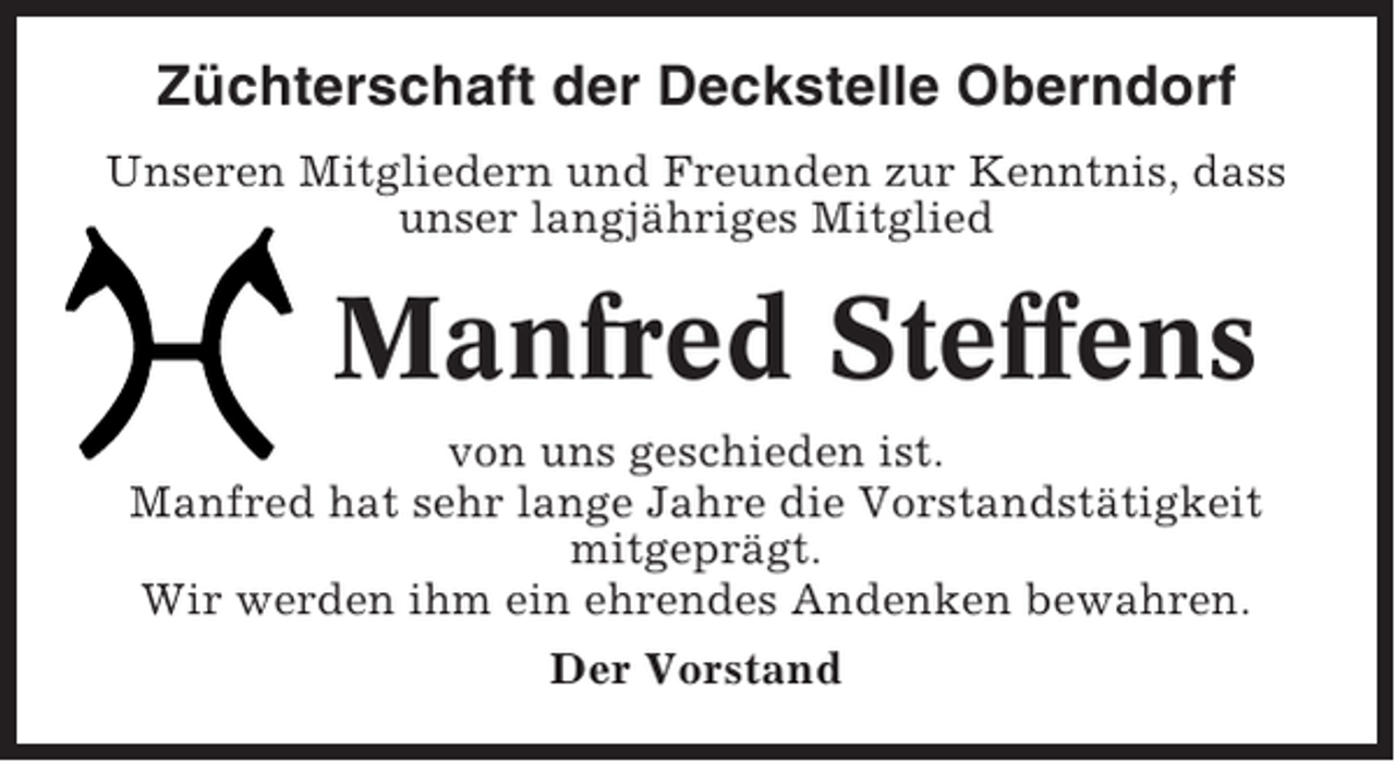 <p>Züchterschaft der Deckstelle Oberndorf<br />Unseren Mitgliedern und Freunden zur Kenntnis, dass<br />unser langjähriges Mitglied</p><p>Manfred Steffens<br />von uns geschieden ist.<br />Manfred hat sehr lange Jahre die Vorstandstätigkeit<br />mitgeprägt.<br />Wir werden ihm ein ehrendes Andenken bewahren.<br />Der Vorstand</p>