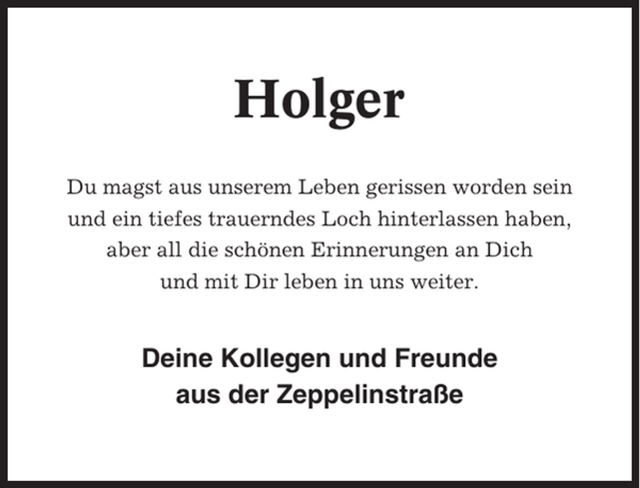 <p>Holger<br />Du magst aus unserem Leben gerissen worden sein<br />und ein tiefes trauerndes Loch hinterlassen haben,<br />aber all die schönen Erinnerungen an Dich<br />und mit Dir leben in uns weiter.</p><p>Deine Kollegen und Freunde<br />aus der Zeppelinstraße</p>