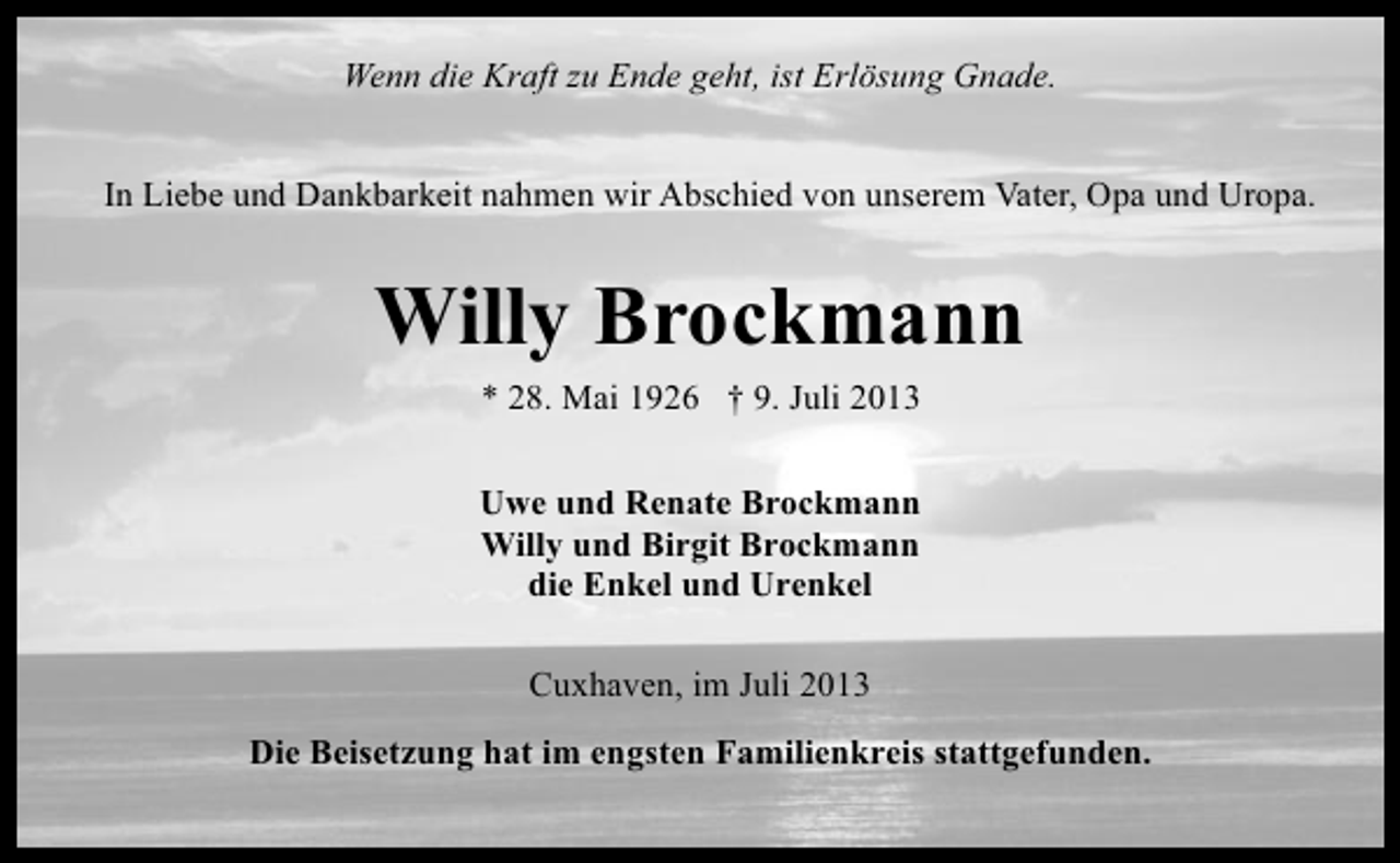 <p>Wenn die Kraft zu Ende geht, ist Erlösung Gnade.<br />In Liebe und Dankbarkeit nahmen wir Abschied von unserem Vater, Opa und Uropa.</p><p>Willy Brockmann<br />* 28. Mai 1926 † 9. Juli 2013<br />Uwe und Renate Brockmann<br />Willy und Birgit Brockmann<br />die Enkel und Urenkel<br />Cuxhaven, im Juli 2013<br />Die Beisetzung hat im engsten Familienkreis stattgefunden.</p>