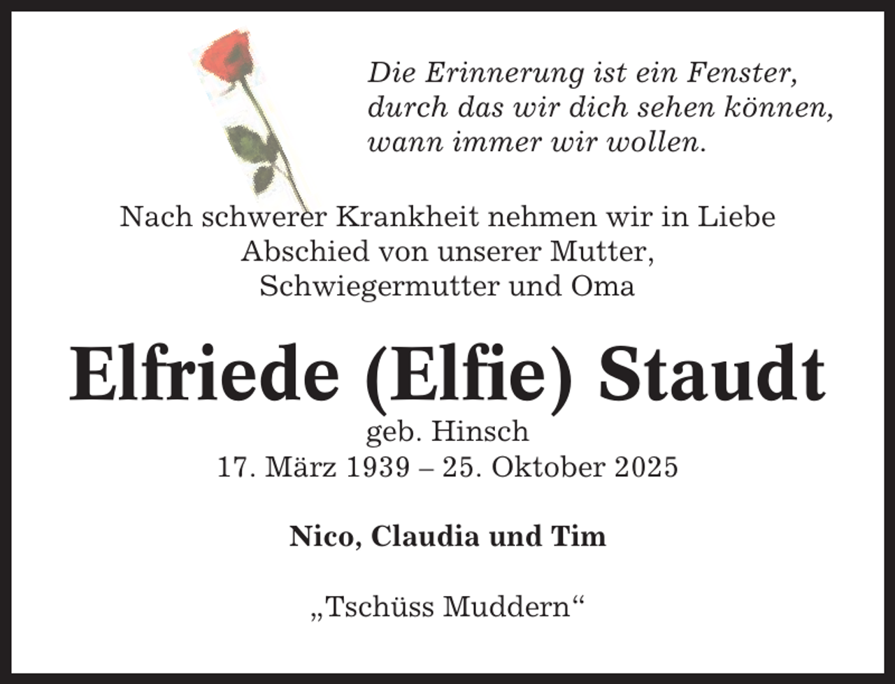<p>Die Erinnerung ist ein Fenster,<br />durch das wir dich sehen können,<br />wann immer wir wollen.<br />Nach schwerer Krankheit nehmen wir in Liebe<br />Abschied von unserer Mutter,<br />Schwiegermutter und Oma</p><p>Elfriede (Elfie) Staudt<br />geb. Hinsch<br />17. März 1939 – 25. Oktober 2025<br />Nico, Claudia und Tim<br />„Tschüss Muddern“</p>
