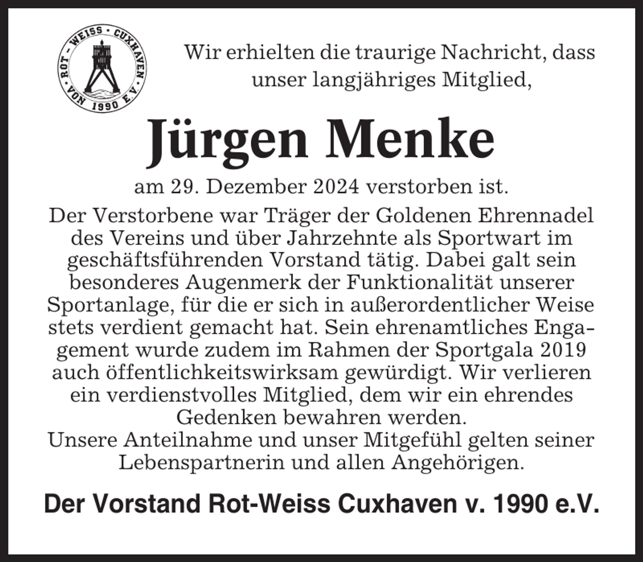 <p>Wir erhielten die traurige Nachricht, dass<br />unser langjähriges Mitglied,</p><p>Jürgen Menke<br />am 29. Dezember 2024 verstorben ist.<br />Der Verstorbene war Träger der Goldenen Ehrennadel<br />des Vereins und über Jahrzehnte als Sportwart im<br />geschäftsführenden Vorstand tätig. Dabei galt sein<br />besonderes Augenmerk der Funktionalität unserer<br />Sportanlage, für die er sich in außerordentlicher Weise<br />stets verdient gemacht hat. Sein ehrenamtliches Engagement wurde zudem im Rahmen der Sportgala 2019<br />auch öffentlichkeitswirksam gewürdigt. Wir verlieren<br />ein verdienstvolles Mitglied, dem wir ein ehrendes<br />Gedenken bewahren werden.<br />Unsere Anteilnahme und unser Mitgefühl gelten seiner<br />Lebenspartnerin und allen Angehörigen.</p><p>Der Vorstand Rot-Weiss Cuxhaven v. 1990 e.V.</p>