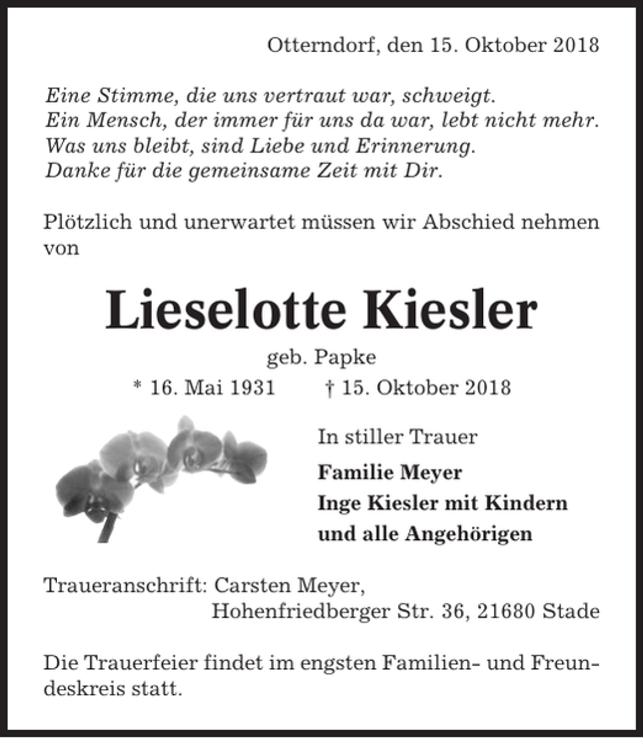 <p>Otterndorf, den 15. Oktober 2018<br />Eine Stimme, die uns vertraut war, schweigt.<br />Ein Mensch, der immer für uns da war, lebt nicht mehr.<br />Was uns bleibt, sind Liebe und Erinnerung.<br />Danke für die gemeinsame Zeit mit Dir.<br />Plötzlich und unerwartet müssen wir Abschied nehmen<br />von</p><p>Lieselotte Kiesler<br />geb. Papke<br />* 16. Mai 1931<br />† 15. Oktober 2018<br />In stiller Trauer<br />Familie Meyer<br />Inge Kiesler mit Kindern<br />und alle Angehörigen<br />Traueranschrift: Carsten Meyer,<br />Hohenfriedberger Str. 36, 21680 Stade<br />Die Trauerfeier findet im engsten Familien- und Freundeskreis statt.</p>