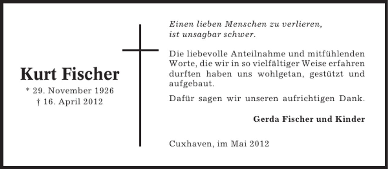 <p>Einen lieben Menschen zu verlieren,<br />ist unsagbar schwer.</p><p>Kurt Fischer<br />* 29. November 1926<br />† 16. April 2012</p><p>Die liebevolle Anteilnahme und mitfühlenden<br />Worte, die wir in so vielfältiger Weise erfahren<br />durften haben uns wohlgetan, gestützt und<br />aufgebaut.<br />Dafür sagen wir unseren aufrichtigen Dank.<br />Gerda Fischer und Kinder<br />Cuxhaven, im Mai 2012</p>