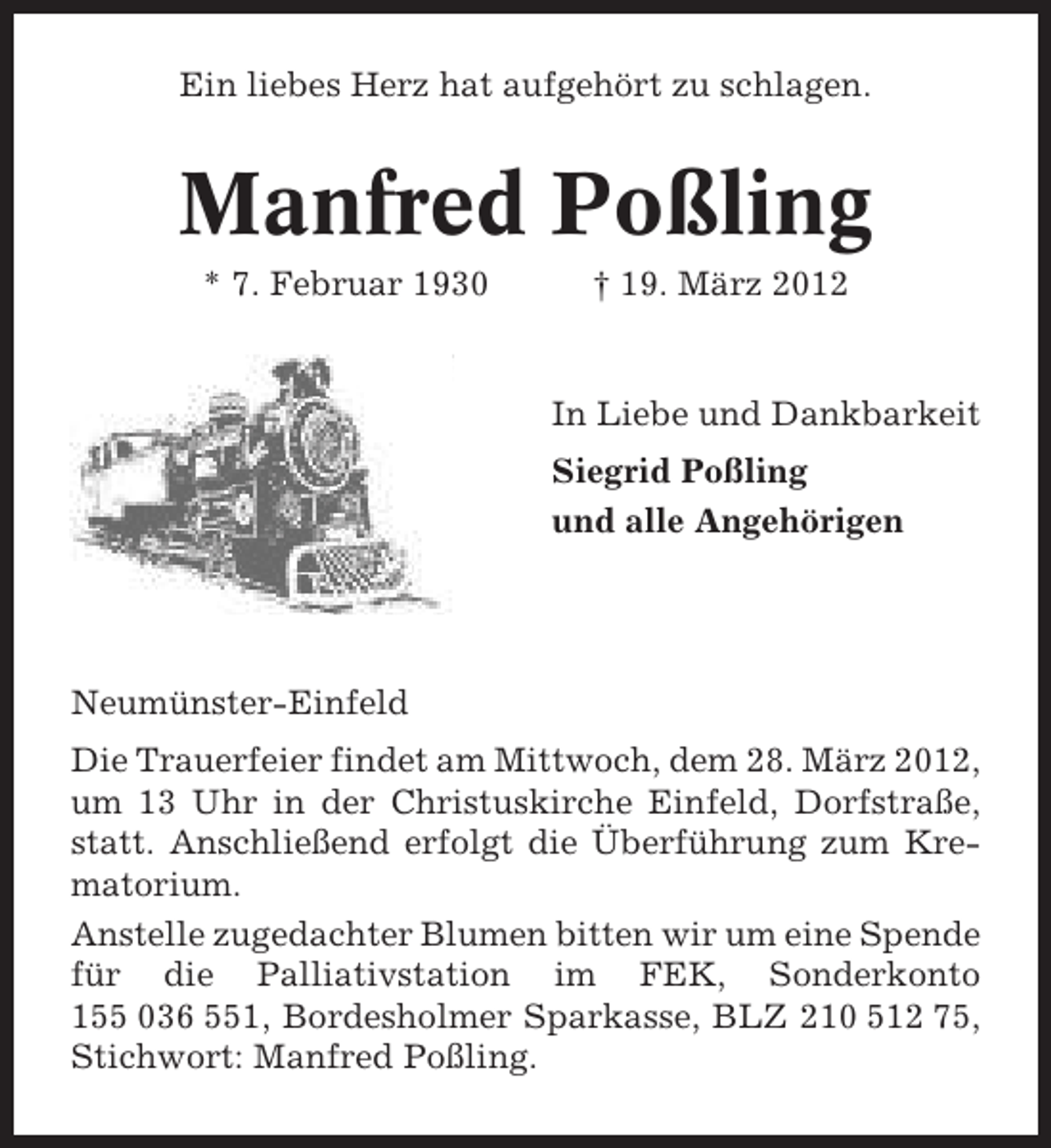 <p>Ein liebes Herz hat aufgehört zu schlagen.</p><p>Manfred Poßling<br />* 7. Februar 1930</p><p>† 19. März 2012</p><p>In Liebe und Dankbarkeit<br />Siegrid Poßling<br />und alle Angehörigen</p><p>Neumünster-Einfeld<br />Die Trauerfeier findet am Mittwoch, dem 28. März 2012,<br />um 13 Uhr in der Christuskirche Einfeld, Dorfstraße,<br />statt. Anschließend erfolgt die Überführung zum Krematorium.<br />Anstelle zugedachter Blumen bitten wir um eine Spende<br />für die Palliativstation im FEK, Sonderkonto<br />155 036 551, Bordesholmer Sparkasse, BLZ 210 512 75,<br />Stichwort: Manfred Poßling.</p>