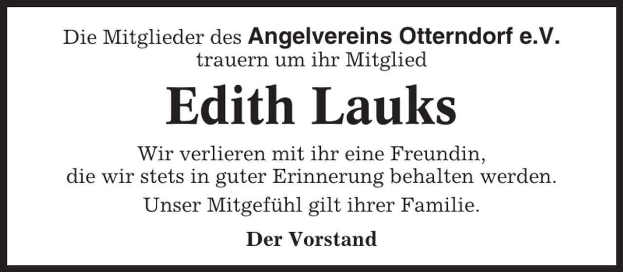 <p>Die Mitglieder des Angelvereins Otterndorf e.V.<br />trauern um ihr Mitglied</p><p>Edith Lauks<br />Wir verlieren mit ihr eine Freundin,<br />die wir stets in guter Erinnerung behalten werden.<br />Unser Mitgefühl gilt ihrer Familie.<br />Der Vorstand</p>