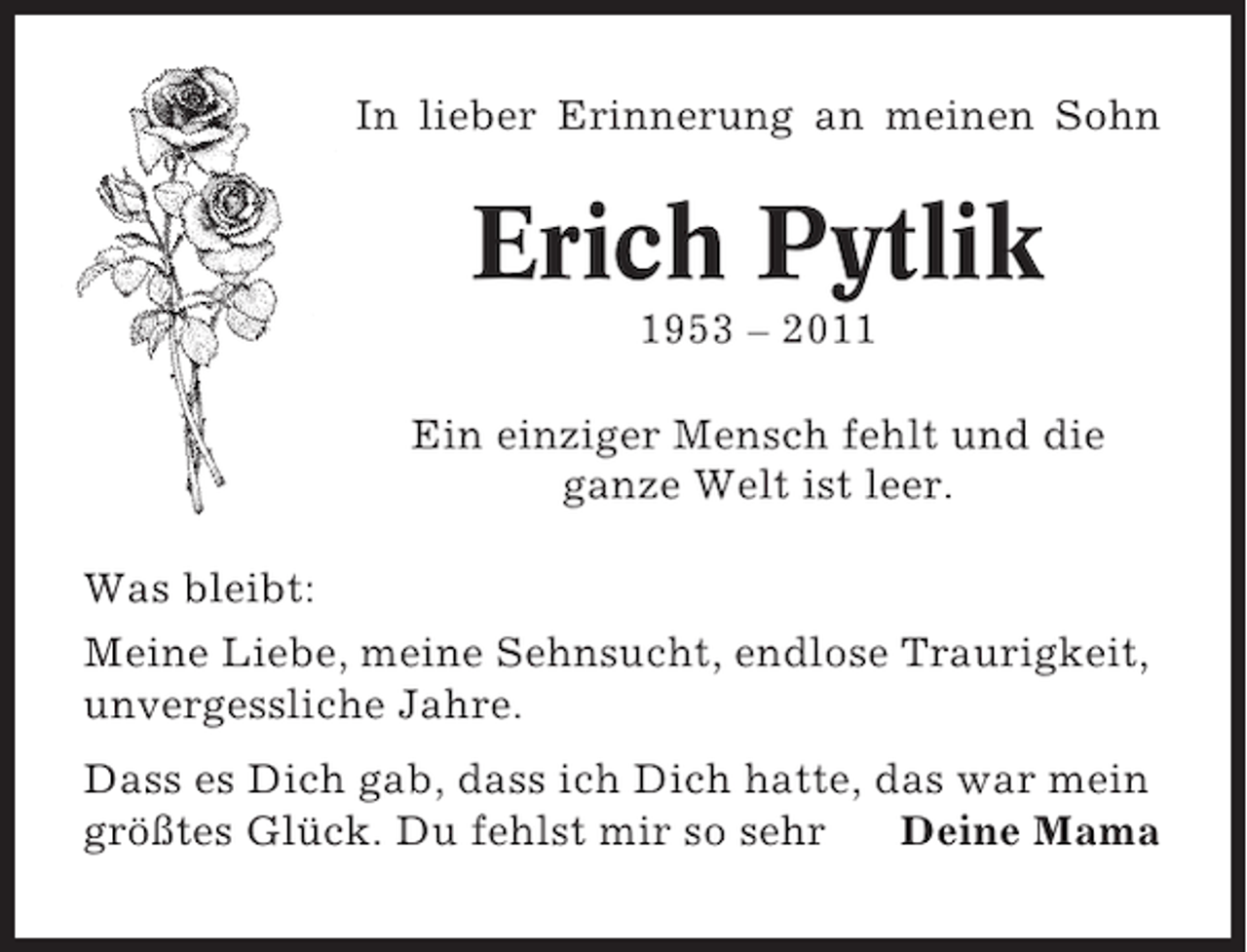 <p>In lieber Erinnerung an meinen Sohn</p><p>Erich Pytlik<br />1953 – 2011<br />Ein einziger Mensch fehlt und die<br />ganze Welt ist leer.<br />Was bleibt:<br />Meine Liebe, meine Sehnsucht, endlose Traurigkeit,<br />unvergessliche Jahre.<br />Dass es Dich gab, dass ich Dich hatte, das war mein<br />größtes Glück. Du fehlst mir so sehr<br />Deine Mama</p>