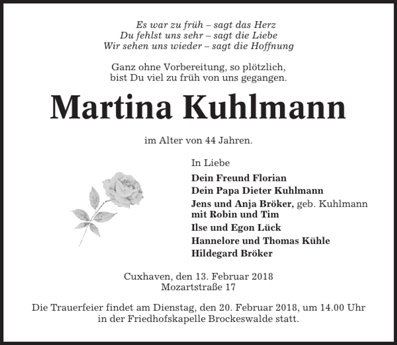 <p>Es war zu früh – sagt das Herz<br />Du fehlst uns sehr – sagt die Liebe<br />Wir sehen uns wieder – sagt die Hoffnung<br />Ganz ohne Vorbereitung, so plötzlich,<br />bist Du viel zu früh von uns gegangen.</p><p>Martina Kuhlmann<br />im Alter von 44 Jahren.<br />In Liebe<br />Dein Freund Florian<br />Dein Papa Dieter Kuhlmann<br />Jens und Anja Bröker, geb. Kuhlmann<br />mit Robin und Tim<br />Ilse und Egon Lück<br />Hannelore und Thomas Kühle<br />Hildegard Bröker<br />Cuxhaven, den 13. Februar 2018<br />Mozartstraße 17<br />Die Trauerfeier findet am Dienstag, den 20. Februar 2018, um 14.00 Uhr<br />in der Friedhofskapelle Brockeswalde statt.</p>