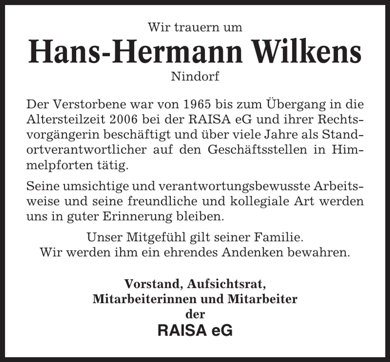 <p>Wir trauern um</p><p>Hans-Hermann Wilkens<br />Nindorf<br />Der Verstorbene war von 1965 bis zum Übergang in die<br />Altersteilzeit 2006 bei der RAISA eG und ihrer Rechtsvorgängerin beschäftigt und über viele Jahre als Standortverantwortlicher auf den Geschäftsstellen in Himmelpforten tätig.<br />Seine umsichtige und verantwortungsbewusste Arbeitsweise und seine freundliche und kollegiale Art werden<br />uns in guter Erinnerung bleiben.<br />Unser Mitgefühl gilt seiner Familie.<br />Wir werden ihm ein ehrendes Andenken bewahren.<br />Vorstand, Aufsichtsrat,<br />Mitarbeiterinnen und Mitarbeiter<br />der</p><p>RAISA eG</p>