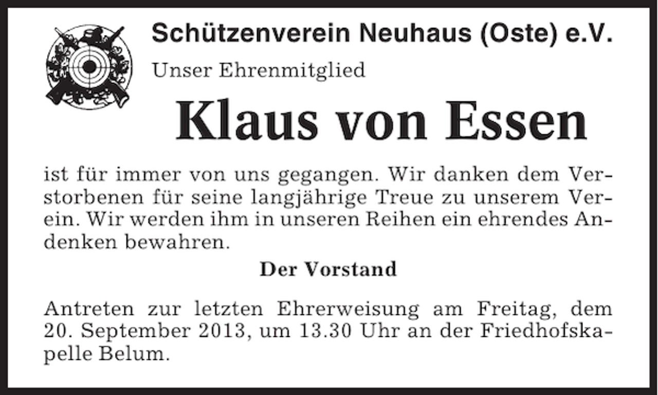 <p>Schützenverein Neuhaus (Oste) e.V.<br />Unser Ehrenmitglied</p><p>Klaus von Essen<br />ist für immer von uns gegangen. Wir danken dem Verstorbenen für seine langjährige Treue zu unserem Verein. Wir werden ihm in unseren Reihen ein ehrendes Andenken bewahren.<br />Der Vorstand<br />Antreten zur letzten Ehrerweisung am Freitag, dem<br />20. September 2013, um 13.30 Uhr an der Friedhofskapelle Belum.</p>