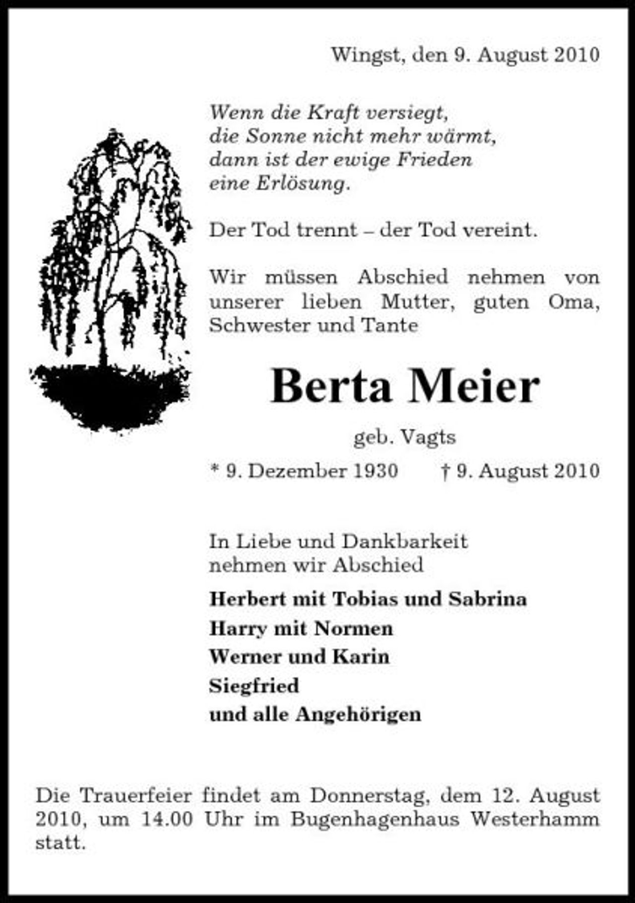 <p>Wingst, den 9. August 2010 Wenn die Kraft versiegt, die Sonne nicht mehr wärmt, dann ist der ewige Frieden eine Erlösung. Der Tod trennt – der Tod vereint. Wir müssen Abschied nehmen von unserer lieben Mutter, guten Oma, Schwester und Tante</p><p>Berta Meier<br />geb. Vagts * 9. Dezember 1930 † 9. August 2010 In Liebe und Dankbarkeit nehmen wir Abschied Herbert mit Tobias und Sabrina Harry mit Normen Werner und Karin Siegfried und alle Angehörigen</p><p>Die Trauerfeier findet am Donnerstag, dem 12. August 2010, um 14.00 Uhr im Bugenhagenhaus Westerhamm statt.</p>